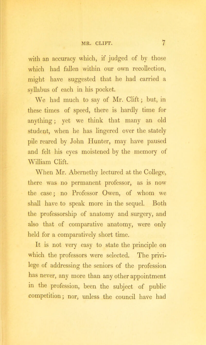 with an accuracy which, if judged of by those which had fallen within our own recollection, might have suggested that he had carried a syllabus of each in his pocket. We had much to say of Mr. Clift; but, in these times of speed, there is hardly time for anything; yet we think that many an old student, when he has lingered over the stately pile reared by John Hunter, may have paused and felt his eyes moistened by the memory of William Clift. When Mr. Abernethy lectured at the College, there was no permanent professor, as is now the case; no Professor Owen, of whom we shall have to speak more in the sequel. Both the professorship of anatomy and surgery, and also that of comparative anatomy, were only held for a comparatively short time. It is not very easy to state the principle on which the professors were selected. The privi- lege of addressing the seniors of the profession has never, any more than any other appointment in the profession, been the subject of public competition; nor, unless the council have had