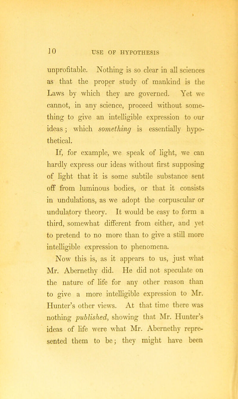 JO USE OF HYPOTHESIS unprofitable. Nothing is so clear in all sciences as that the proper study of mankind is the Laws by which they are governed. Yet we cannot, in any science, proceed without some- thing to give an intelligible expression to our ideas; which something is essentially hypo- thetical. If, for example, we speak of light, we can hardly express our ideas without first supposing of light that it is some subtile substance sent off from luminous bodies, or that it consists in undulations, as we adopt the corpuscular or undulatory theory. It would be easy to form a third, somewhat different from either, and yet to pretend to no more than to give a still more intelligible expression to phenomena. Now this is, as it appears to us, just what Mr. Abernethy did. He did not speculate on the nature of life for any other reason than to give a more intelligible expression to Mr. Hunter’s other views. At that time there was nothing published, showing that Mr. Hunter’s ideas of life were what Mr. Abernethy repre- sented them to be; they might have been