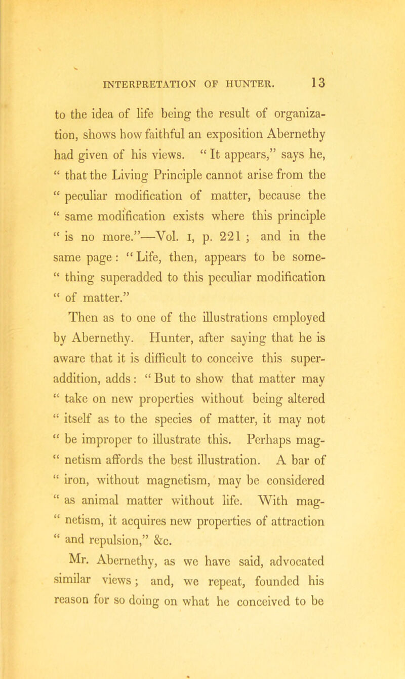 to the idea of life being the result of organiza- tion, shows how faithful an exposition Abernethy had given of his views. “ It appears,” says he, “ that the Living Principle cannot arise from the “ peculiar modification of matter, because the “ same modification exists where this principle “ is no more.”—Vol. I, p. 221 ; and in the same page : “ Life, then, appears to be some- “ thing superadded to this peculiar modification “ of matter.” Then as to one of the illustrations employed by Abernethy. Hunter, after saying that he is aware that it is difficult to conceive this super- addition, adds : “ But to show that matter may “ take on new properties without being altered “ itself as to the species of matter, it may not “ be improper to illustrate this. Perhaps mag- “ netism affords the best illustration. A bar of “ iron, without magnetism, may be considered “ as animal matter without life. With mag- “ netism, it acquires new properties of attraction “ and repulsion,” &c. Mr. Abernethy, as we have said, advocated similar views; and, we repeat, founded his reason for so doing on what he conceived to be