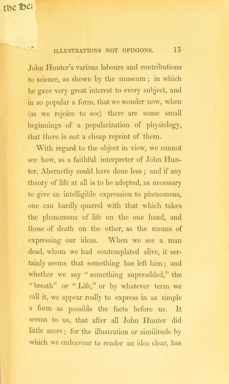 tbc Ibes ILLUSTRATIONS NOT OPINIONS. 15 John Hunter’s various labours and contributions to science, as shown by the museum; in which he gave very great interest to every subject, and in so popular a form, that we wonder now, when (as we rejoice to see) there are some small beginnings of a popularization of physiology, that there is not a cheap reprint of them. With regard to the object in view, we cannot see how, as a faithful interpreter of John Hun- ter, Abernethy could have done less ; and if any theory of life at all is to be adopted, as necessary to give an intelligible expression to phenomena, one can hardly quarrel with that which takes the phenomena of life on the one hand, and those of death on the other, as the means of expressing our ideas. When we see a man dead, whom we had contemplated alive, it cer- tainly seems that something has left him; and whether we say “ something superadded,” the “ breath” or “ Life,” or by whatever term we call it, we appear really to express in as simple a form as possible the facts before us. It seems to us, that after all John Hunter did little more; for the illustration or similitude by which we endeavour to render an idea clear, has