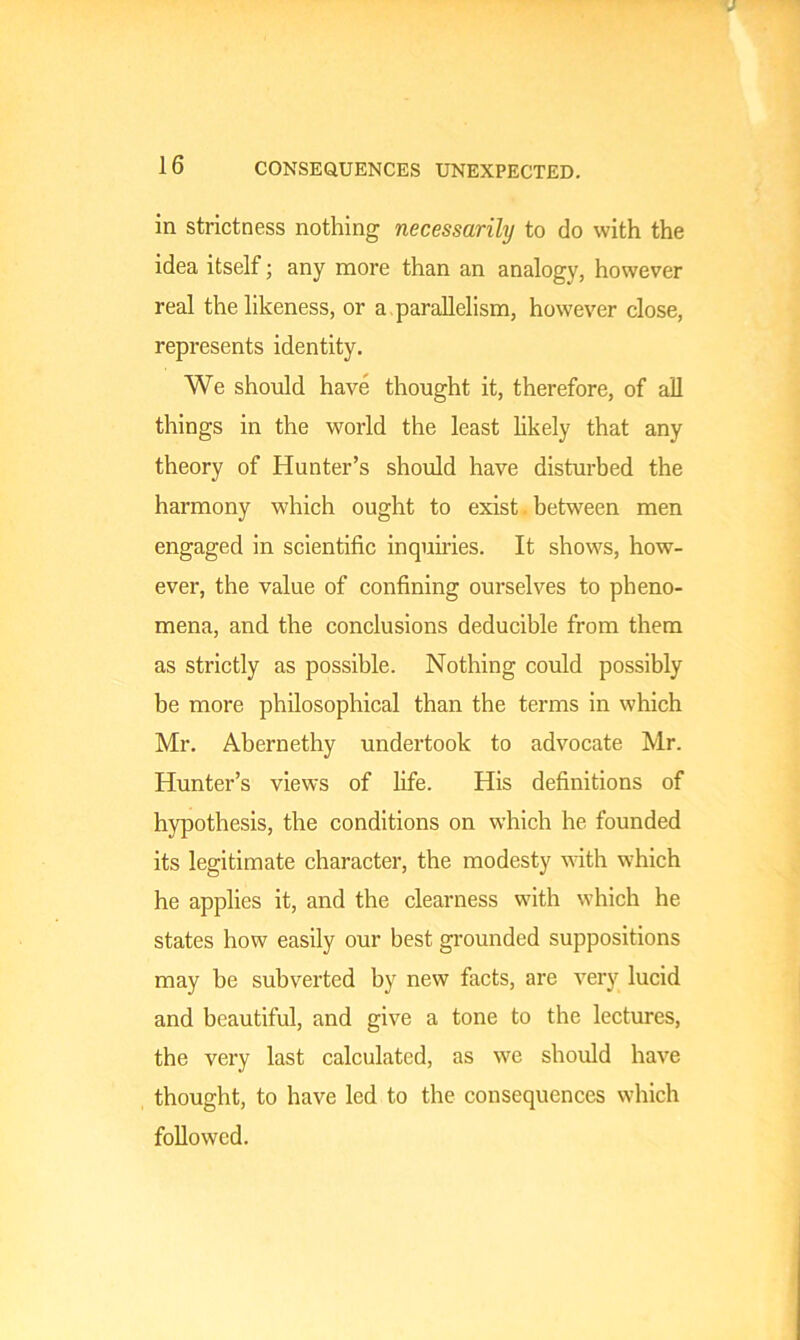 CONSEQUENCES UNEXPECTED. in strictness nothing necessarily to do with the idea itself; any more than an analogy, however real the likeness, or a parallelism, however close, represents identity. We should have thought it, therefore, of all things in the world the least likely that any theory of Hunter’s should have disturbed the harmony which ought to exist between men engaged in scientific inquiries. It shows, how- ever, the value of confining ourselves to pheno- mena, and the conclusions deducible from them as strictly as possible. Nothing could possibly be more philosophical than the terms in which Mr. Abernethy undertook to advocate Mr. Hunter’s views of life. His definitions of hypothesis, the conditions on which he founded its legitimate character, the modesty with which he applies it, and the clearness with which he states how easily our best grounded suppositions may be subverted by new facts, are very lucid and beautiful, and give a tone to the lectures, the very last calculated, as we should have thought, to have led to the consequences which followed.