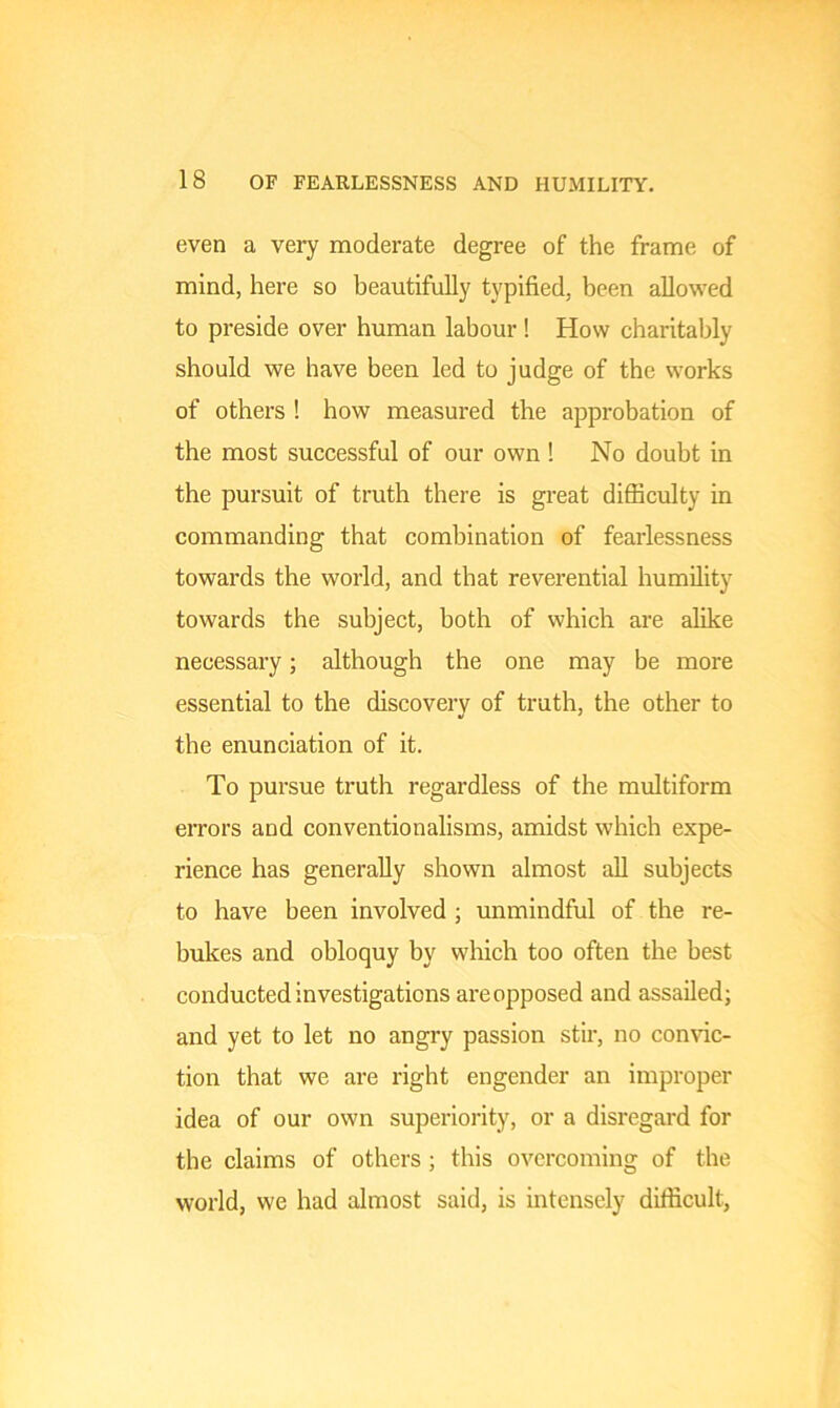 even a very moderate degree of the frame of mind, here so beautifully typified, been allowed to preside over human labour! How charitably should we have been led to judge of the works of others ! how measured the approbation of the most successful of our own ! No doubt in the pursuit of truth there is great difficulty in commanding that combination of fearlessness towards the world, and that reverential humility towards the subject, both of which are alike necessary; although the one may be more essential to the discovery of truth, the other to the enunciation of it. To pursue truth regardless of the multiform errors and conventionalisms, amidst which expe- rience has generally shown almost all subjects to have been involved ; unmindful of the re- bukes and obloquy by which too often the best conducted investigations areopposed and assailed; and yet to let no angry passion stir, no convic- tion that we are right engender an improper idea of our own superiority, or a disregard for the claims of others ; this overcoming of the world, we had almost said, is intensely difficult,