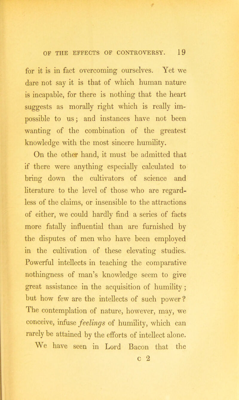 for it is in fact overcoming ourselves. Yet we dare not say it is that of which human nature is incapable, for there is nothing that the heart suggests as morally right which is really im- possible to us; and instances have not been wanting of the combination of the greatest knowledge with the most sincere humility. On the other hand, it must be admitted that if there were anything especially calculated to bring down the cultivators of science and literature to the level of those who are regard- less of the claims, or insensible to the attractions of either, we could hardly find a series of facts more fatally influential than are furnished by the disputes of men who have been employed in the cultivation of these elevating studies. Powerful intellects in teaching the comparative nothingness of man’s knowledge seem to give great assistance in the acquisition of humility; hut how few are the intellects of such power ? The contemplation of nature, however, may, we conceive, infuse feelings of humility, which can rarely be attained by the efforts of intellect alone. We have seen in Lord Bacon that the