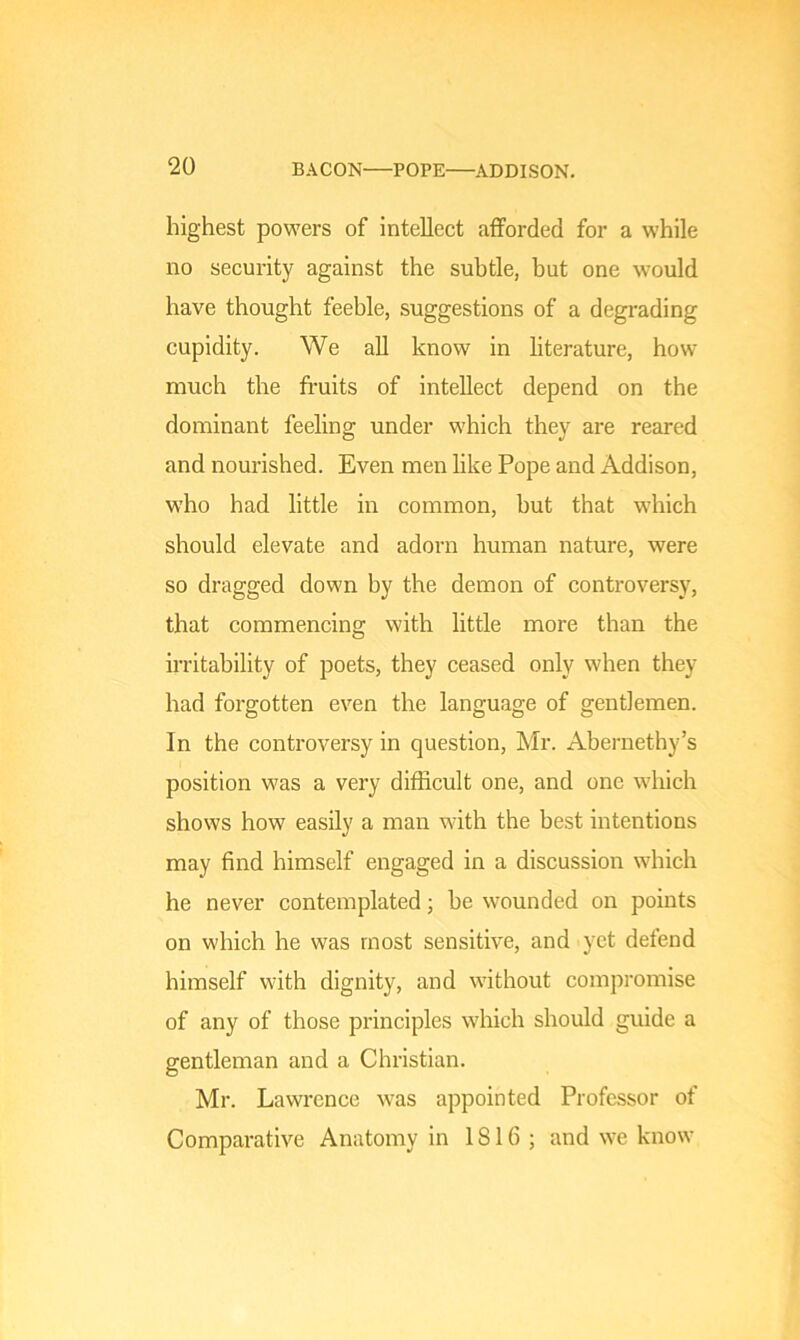 highest powers of intellect afforded for a while no security against the subtle, but one would have thought feeble, suggestions of a degrading cupidity. We all know in literature, how- much the fruits of intellect depend on the dominant feeling under which they are reared and nourished. Even men like Pope and Addison, who had little in common, but that which should elevate and adorn human nature, were so dragged down by the demon of controversy, that commencing with little more than the irritability of poets, they ceased only when they had forgotten even the language of gentlemen. In the controversy in question, Mr. Abernethy’s position was a very difficult one, and one which shows how easily a man with the best intentions may find himself engaged in a discussion which he never contemplated; be wounded on points on which he was most sensitive, and yet defend himself with dignity, and without compromise of any of those principles which should guide a gentleman and a Christian. Mr. Lawrence was appointed Professor of Comparative Anatomy in 1816; and we know