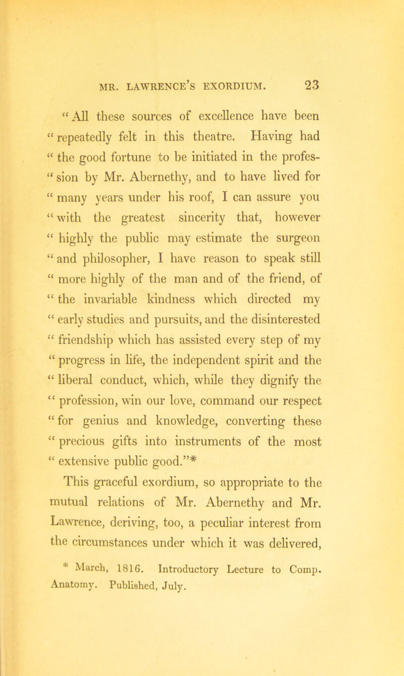 “ AJl these sources of excellence have been “ repeatedly felt in this theatre. Having had “ the good fortune to be initiated in the profes- “ sion by Mr. Abernethy, and to have lived for “ many years under his roof, I can assure you “ with the greatest sincerity that, however “ highly the public may estimate the surgeon “ and philosopher, I have reason to speak still “ more highly of the man and of the friend, of “ the invariable kindness which directed my “ early studies and pursuits, and the disinterested “ friendship which has assisted every step of my “ progress in life, the independent spirit and the “ liberal conduct, which, while they dignify the “ profession, win our love, command our respect “for genius and knowledge, converting these “ precious gifts into instruments of the most “ extensive public good.”* This graceful exordium, so appropriate to the mutual relations of Mr. Abernethy and Mr. Lawrence, deriving, too, a peculiar interest from the circumstances under which it was delivered, * March, 1816. Introductory Lecture to Comp. Anatomy. Published, July.