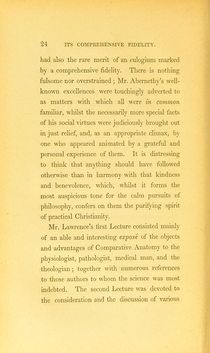 had also the rare merit of an eulogium marked by a comprehensive fidelity. There is nothing fulsome nor overstrained ; Mr. Abernethy’s well- known excellences were touchingly adverted to as matters with which all were in common familiar, whilst the necessarily more special facts of his social virtues were judiciously brought out in just relief, and, as an appropriate climax, by one who appeared animated by a grateful and personal experience of them. It is distressing to think that anything should have followed otherwise than in harmony with that kindness and benevolence, which, whilst it forms the most auspicious tone for the calm pursuits of philosophy, confers on them the purifying spirit of practical Christianity. Mr. Lawrence’s first Lecture consisted mainly of an able and interesting expose of the objects and advantages of Comparative Anatomy to the physiologist, pathologist, medical man, and the theologian; together with numerous references to those authors to whom the science was most indebted. The second Lecture was devoted to the consideration and the discussion of various