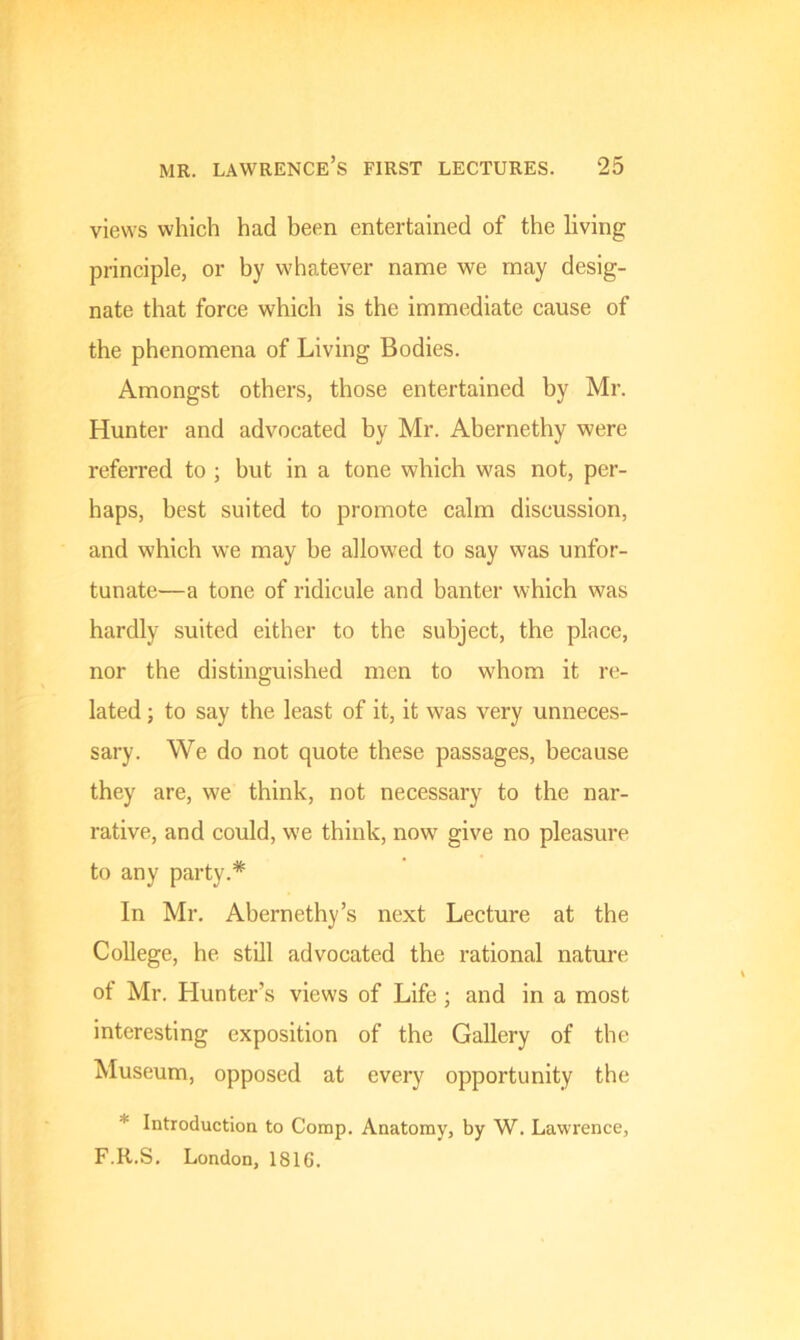 views which had been entertained of the living principle, or by whatever name we may desig- nate that force which is the immediate cause of the phenomena of Living Bodies. Amongst others, those entertained by Mr. Hunter and advocated by Mr. Abernethy were referred to ; but in a tone which was not, per- haps, best suited to promote calm discussion, and which we may he allowed to say was unfor- tunate—a tone of ridicule and banter which was hardly suited either to the subject, the place, nor the distinguished men to whom it re- lated ; to say the least of it, it vras very unneces- sary. We do not quote these passages, because they are, we think, not necessary to the nar- rative, and could, we think, now give no pleasure to any party.* In Mr. Abernethy’s next Lecture at the College, he still advocated the rational nature of Mr. Hunter’s views of Life ; and in a most interesting exposition of the Gallery of the Museum, opposed at every opportunity the * Introduction to Comp. Anatomy, by W. Lawrence, F.R.S. London, 1816.