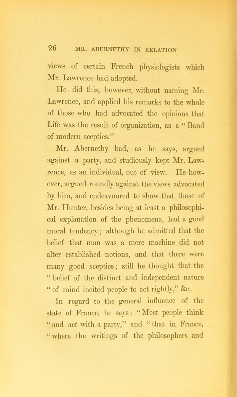 views of certain French physiologists which Mr. Lawrence had adopted. He did this, however, without naming Mr. Lawrence, and applied his remarks to the whole of those who had advocated the opinions that Life was the result of organization, as a “ Band of modern sceptics.” Mr, Abernethy had, as he says, argued against a party, and studiously kept Mr. Law- rence, as an individual, out of view. He how- ever, argued roundly against the views advocated by him, and endeavoured to show that those of Mr. Hunter, besides being at least a philosophi- cal explanation of the phenomena, had a good moral tendency; although he admitted that the belief that man was a mere machine did not alter established notions, and that there were many good sceptics; still he thought that the “ belief of the distinct and independent nature “ of mind incited people to act rightly,” &c. In regard to the general influence of the state of France, he says: “Most people think “ and act with a party,” and “ that in France, “ where the writings of the philosophers and