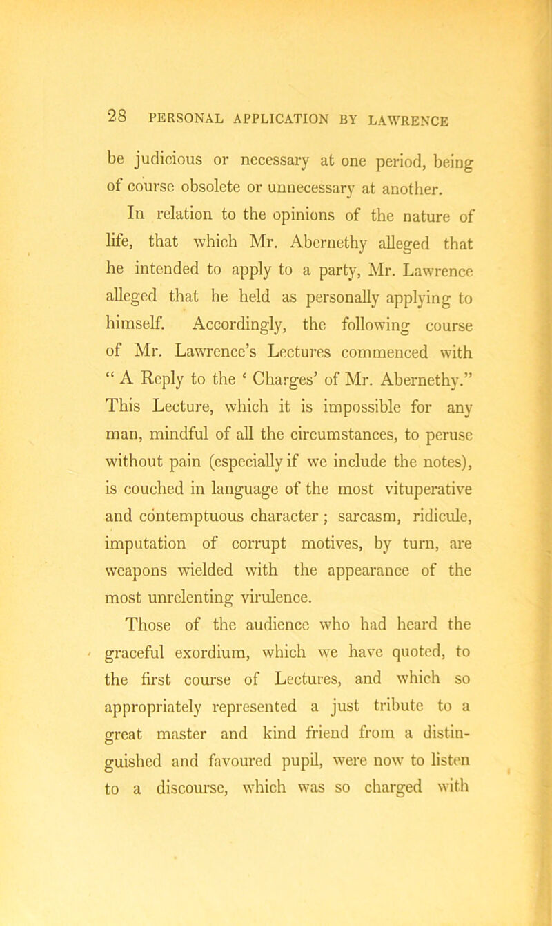 be judicious or necessary at one period, being of course obsolete or unnecessary at another. In relation to the opinions of the nature of life, that which Mr. Abernethy alleged that he intended to apply to a party, Mr. Lawrence alleged that he held as personally applying to himself. Accordingly, the following course of Mr. Lawrence’s Lectures commenced with “ A Reply to the ‘ Charges’ of Mr. Abernethy.” This Lecture, which it is impossible for any man, mindful of all the circumstances, to peruse without pain (especially if we include the notes), is couched in language of the most vituperative and contemptuous character ; sarcasm, ridicule, imputation of corrupt motives, by turn, are weapons wielded with the appearance of the most unrelenting virulence. Those of the audience who had heard the graceful exordium, which we have quoted, to the first course of Lectures, and which so appropriately represented a just tribute to a great master and kind friend from a distin- guished and favoured pupil, were now to listen to a discourse, which was so charged with