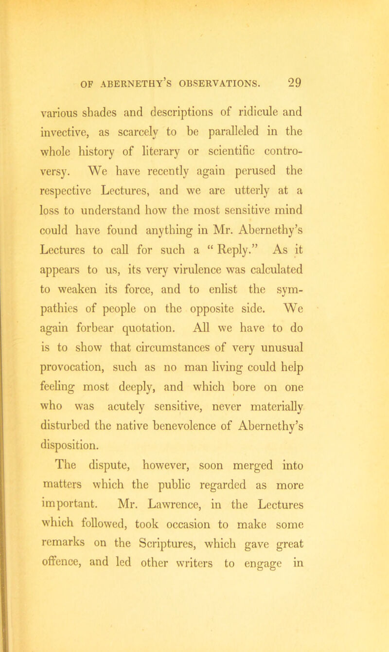 various shades and descriptions of ridicule and invective, as scarcely to be paralleled in the whole history of literary or scientific contro- versy. We have recently again perused the respective Lectures, and we are utterly at a loss to understand how the most sensitive mind could have found anything in Mr. Abernethy’s Lectures to call for such a “ Reply.” As it appears to us, its very virulence was calculated to weaken its force, and to enlist the sym- pathies of people on the opposite side. We again forbear quotation. All we have to do is to show that circumstances of very unusual provocation, such as no man living could help feeling most deeply, and which bore on one who was acutely sensitive, never materially disturbed the native benevolence of Abernethy’s disposition. The dispute, however, soon merged into matters which the public regarded as more important. Mr. Lawrence, in the Lectures which followed, took occasion to make some remarks on the Scriptures, which gave great offence, and led other writers to engage in