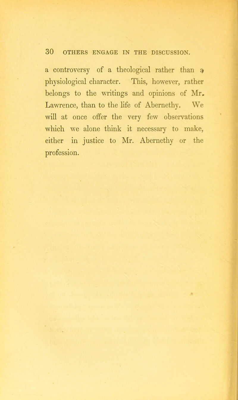 a controversy of a theological rather than a physiological character. This, however, rather belongs to the writings and opinions of Mr. Lawrence, than to the life of Abernethy. We will at once offer the very few observations which we alone think it necessary to make, either in justice to Mr. Abernethy or the profession.