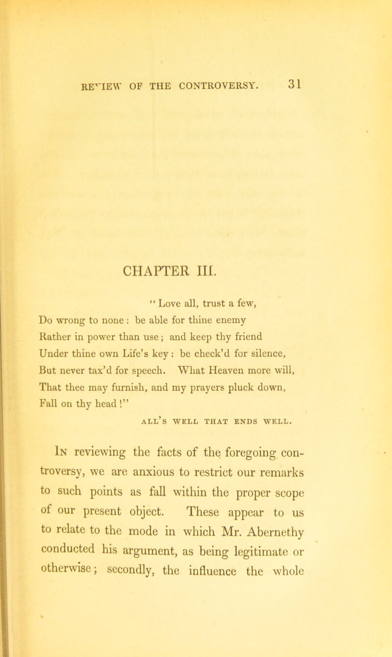 review of the controversy. CHAPTER III. “ Love all, trust a few, Do wrong to none : be able for thine enemy Rather in power than use; and keep thy friend Under thine own Life’s key: be check’d for silence, But never tax’d for speech. What Heaven more will. That thee may furnish, and my prayers pluck down, Fall on thy head !” all’s well that ends well. In reviewing the facts of the foregoing con- troversy, we are anxious to restrict our remarks to such points as fall within the proper scope of our present object. These appear to us to relate to the mode in which Mr. Abernethy conducted his argument, as being legitimate or otherwise; secondly, the influence the whole