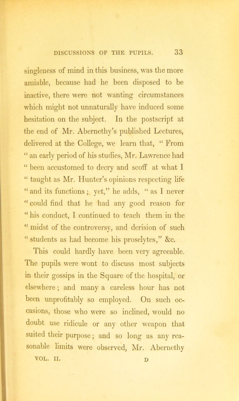 singleness of mind in this business, was the more amiable, because had he been disposed to be inactive, there were not wanting circumstances which might not unnaturally have induced some hesitation on the subject. In the postscript at the end of Mr. Abernethy’s published Lectures, delivered at the College, we learn that, “ From “ an early period of his studies, Mr. Lawrence had “ been accustomed to decry and scoff at what I “ taught as Mr. Hunter’s opinions respecting life “ and its functions ; yet,” he adds, “ as I never “ could find that he had any good reason for “ his conduct, I continued to teach them in the “ midst of the controversy, and derision of such “ students as had become his proselytes,” &c. This could hardly have been very agreeable. The pupils were wont to discuss most subjects in their gossips in the Square of the hospital, or elsewhere; and many a careless hour has not been unprofitably so employed. On such oc- casions, those who were so inclined, would no doubt use ridicule or any other weapon that suited their purpose; and so long as any rea- sonable limits were observed, Mr. Abernethy VOL. II. D