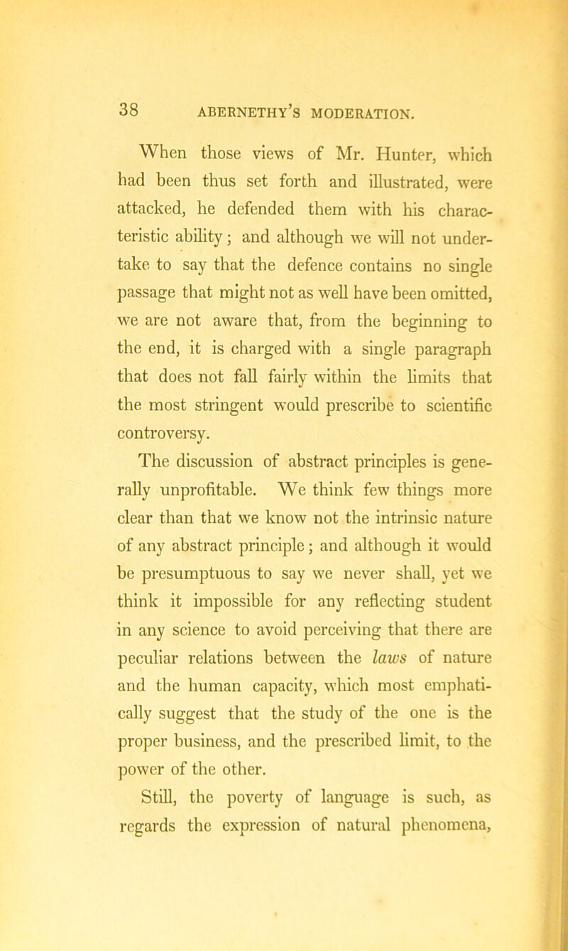 When those views of Mr. Hunter, which had been thus set forth and illustrated, were attacked, he defended them with his charac- teristic ability; and although we will not under- take to say that the defence contains no single passage that might not as well have been omitted, we are not aware that, from the beginning to the end, it is charged with a single paragraph that does not fall fairly within the limits that the most stringent would prescribe to scientific controversy. The discussion of abstract principles is gene- rally unprofitable. We think few things more clear than that we know not the intrinsic nature of any abstract principle; and although it would be presumptuous to say we never shall, yet we think it impossible for any reflecting student in any science to avoid perceiving that there are peculiar relations between the laws of nature and the human capacity, which most emphati- cally suggest that the study of the one is the proper business, and the prescribed limit, to the power of the other. Still, the poverty of language is such, as regards the expression of natural phenomena,