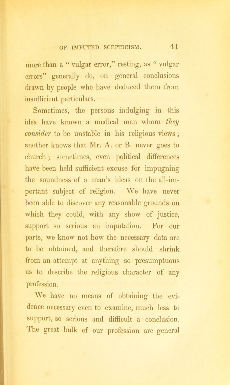 more than a “ vulgar error,” resting, as “ vulgar errors” generally do, on general conclusions drawn by people who have deduced them from insufficient particulars. Sometimes, the persons indulging in this idea have known a medical man whom they consider to be unstable in his religious views; another knows that Mr. A. or B. never goes to church; sometimes, even political differences have been held sufficient excuse for impugning the soundness of a man’s ideas on the all-im- portant subject of religion. We have never been able to discover any reasonable grounds on which they could, with any show of justice, support so serious an imputation. For our parts, we know not how the necessary data are to be obtained, and therefore should shrink from an attempt at anything so presumptuous as to describe the religious character of any profession. We have no means of obtaining the evi- dence necessary even to examine, much less to support, so serious and difficult a conclusion. The great bulk of our profession are general