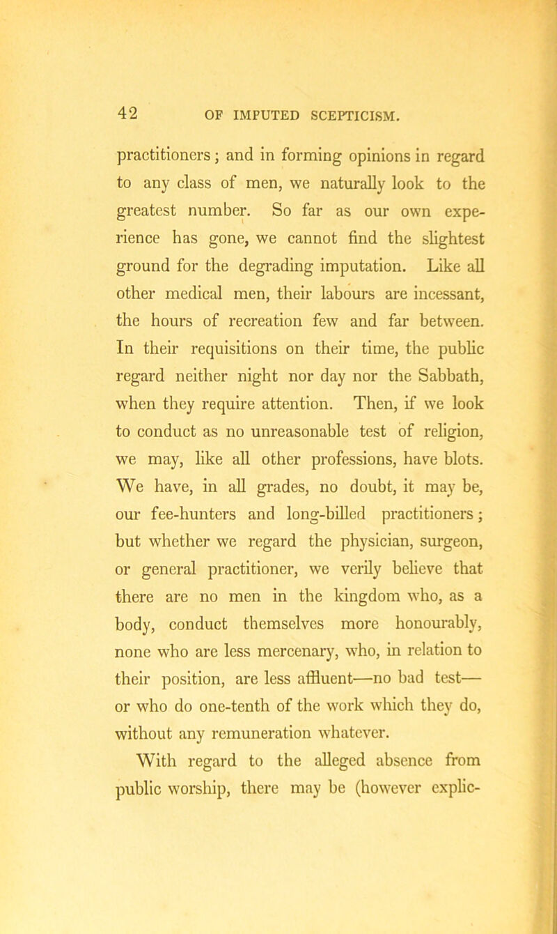 practitioners; and in forming opinions in regard to any class of men, we naturally look to the greatest number. So far as our own expe- rience has gone, we cannot find the slightest ground for the degrading imputation. Like all other medical men, their labours are incessant, the hours of recreation few and far between. In their requisitions on their time, the public regard neither night nor day nor the Sabbath, when they require attention. Then, if we look to conduct as no unreasonable test of religion, we may, like all other professions, have blots. We have, in all grades, no doubt, it may be, our fee-hunters and long-billed practitioners; but whether we regard the physician, surgeon, or general practitioner, we verily believe that there are no men in the kingdom who, as a body, conduct themselves more honourably, none who are less mercenary, who, in relation to their position, are less affluent—no bad test— or who do one-tenth of the work which they do, without any remuneration whatever. With regard to the alleged absence from public worship, there may be (however explic-