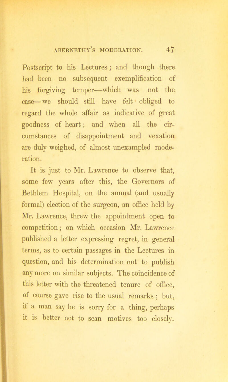 Postscript to his Lectures ; and though there had been no subsequent exemplification of his forgiving temper—which was not the case—we should still have felt obliged to regard the whole affair as indicative of great goodness of heart; and when all the cir- cumstances of disappointment and vexation are duly weighed, of almost unexampled mode- ration. It is just to Mr. Lawrence to observe that, some few years after this, the Governors of Bethlem Hospital, on the annual (and usually formal) election of the surgeon, an office held by Mr. Lawrence, threw the appointment open to competition; on which occasion Mr. Lawrence published a letter expressing regret, in general terms, as to certain passages in the Lectures in question, and his determination not to publish any more on similar subjects. The coincidence of this letter with the threatened tenure of office, of course gave rise to the usual remarks ; but, if a man say he is sorry for a thing, perhaps it is better not to scan motives too closely.