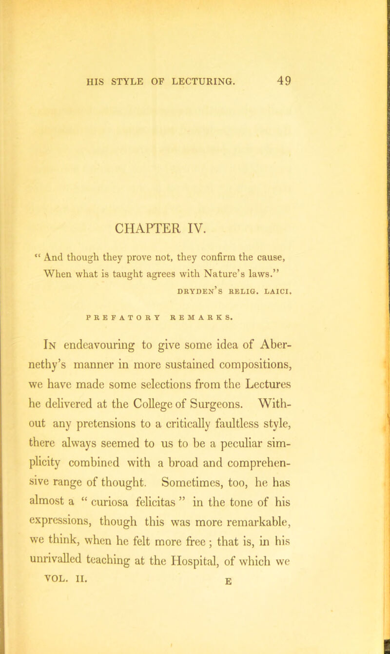 CHAPTER IV. “ And though they prove not, they confirm the cause, When what is taught agrees with Nature’s laws.” oryden’s relig. laici. PREFATORY REMARKS. In endeavouring to give some idea of Aber- nethy’s manner in more sustained compositions, we have made some selections from the Lectures he delivered at the College of Surgeons. With- out any pretensions to a critically faultless style, there always seemed to us to he a peculiar sim- plicity combined with a broad and comprehen- sive range of thought. Sometimes, too, he has almost a “ curiosa felicitas ” in the tone of his expressions, though this was more remarkable, we think, when he felt more free; that is, in his unrivalled teaching at the Hospital, of which we VOL. II. E