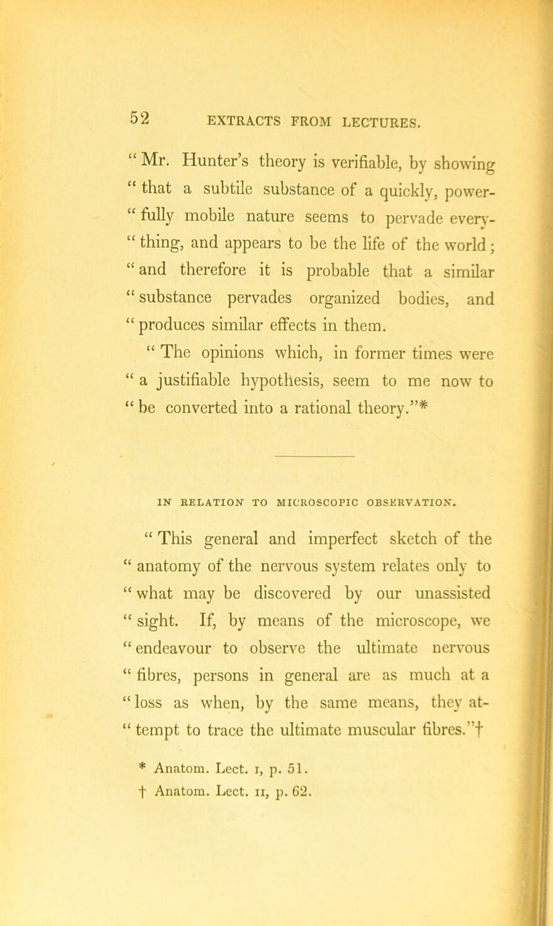 “ Mr. Hunter’s theory is verifiable, by showing “ that a subtile substance of a quickly, power- “ fully mobile nature seems to pervade every- “ thing, and appears to be the bfe of the world; “and therefore it is probable that a similar “ substance pervades organized bodies, and “ produces similar effects in them. “ The opinions which, in former times were “ a justifiable hypothesis, seem to me now to “ be converted into a rational theory.”* IN RELATION TO MICROSCOPIC OBSERVATION. “ This general and imperfect sketch of the “ anatomy of the nervous system relates only to “ what may be discovered by our unassisted “ sight. If, by means of the microscope, we “ endeavour to observe the ultimate nervous “ fibres, persons in general are as much at a “ loss as when, by the same means, they at- “ tempt to trace the ultimate muscular fibres, f * Anatom. Lect. r, p. 51.