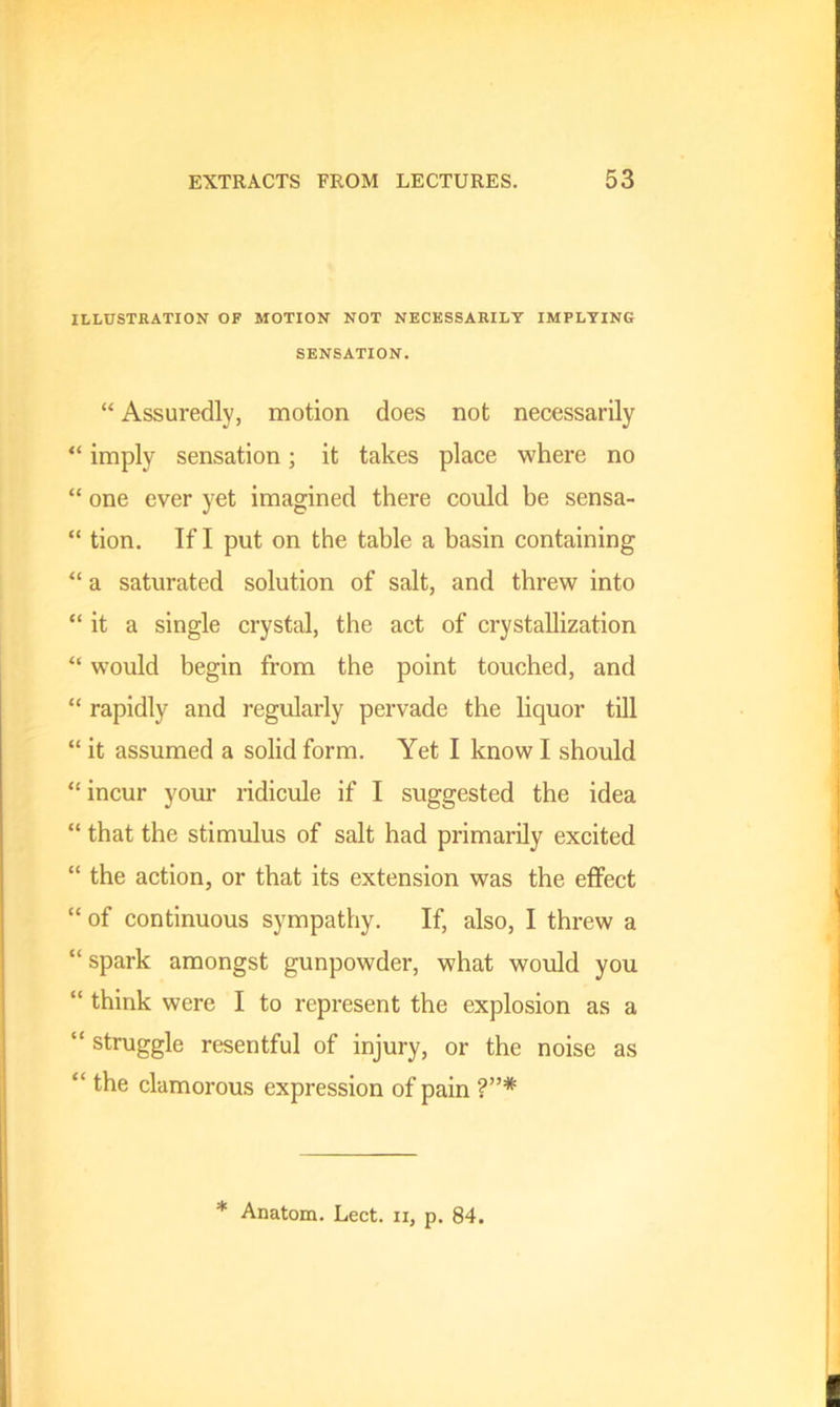 ILLUSTRATION OF MOTION NOT NECESSARILY IMPLYING SENSATION. “ Assuredly, motion does not necessarily “ imply sensation; it takes place where no “ one ever yet imagined there could be sensa- “ tion. If I put on the table a basin containing “ a saturated solution of salt, and threw into “ it a single crystal, the act of crystallization “ would begin from the point touched, and “ rapidly and regularly pervade the liquor till “ it assumed a solid form. Yet I know I should “incur your ridicule if I suggested the idea “ that the stimulus of salt had primarily excited “ the action, or that its extension was the effect “ of continuous sympathy. If, also, I threw a “ spark amongst gunpowder, what would you “ think were I to represent the explosion as a “ struggle resentful of injury, or the noise as “ the clamorous expression of pain ?”*