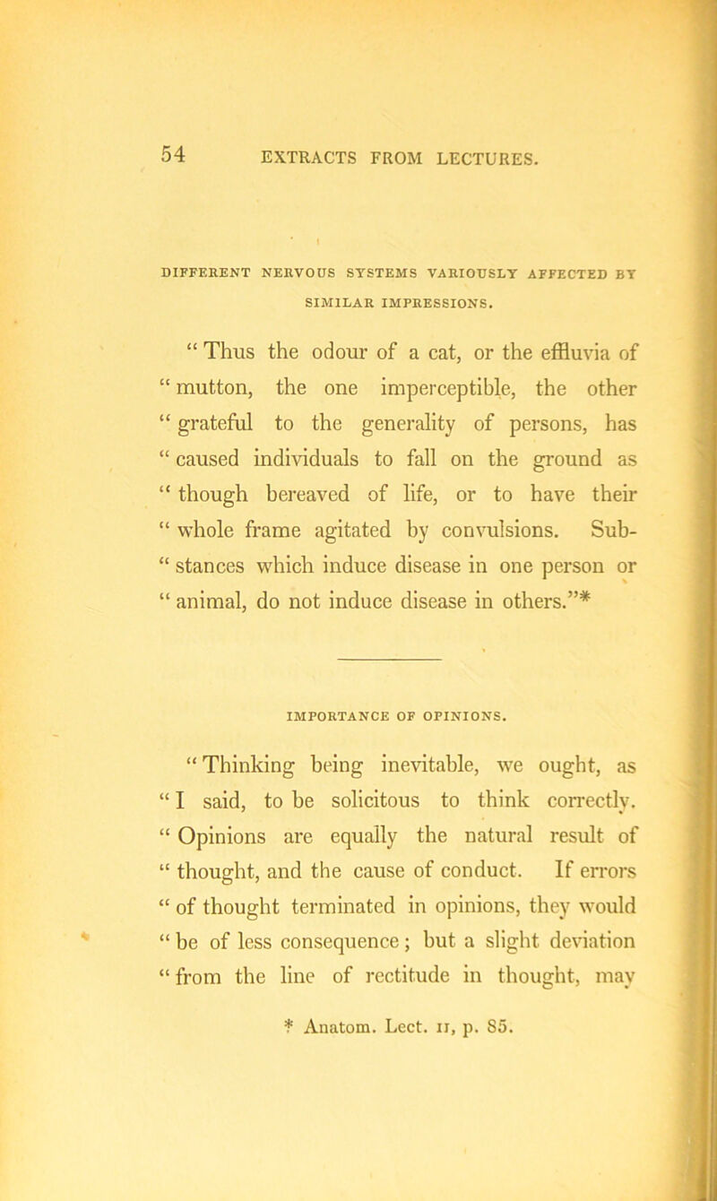 DIFFERENT NERVOUS SYSTEMS VARIOUSLY AFFECTED BY SIMILAR IMPRESSIONS. “ Thus the odour of a cat, or the effluvia of “ mutton, the one imperceptible, the other “ grateful to the generality of persons, has “ caused individuals to fall on the ground as “ though bereaved of life, or to have their “ whole frame agitated by convulsions. Sub- “ stances which induce disease in one person or “ animal, do not induce disease in others.”* IMPORTANCE OF OPINIONS. “ Thinking being inevitable, we ought, as “ I said, to he solicitous to think correctly. “ Opinions are equally the natural result of “ thought, and the cause of conduct. If errors “ of thought terminated in opinions, they would “ be of less consequence ; but a slight deviation “ from the line of rectitude in thought, may