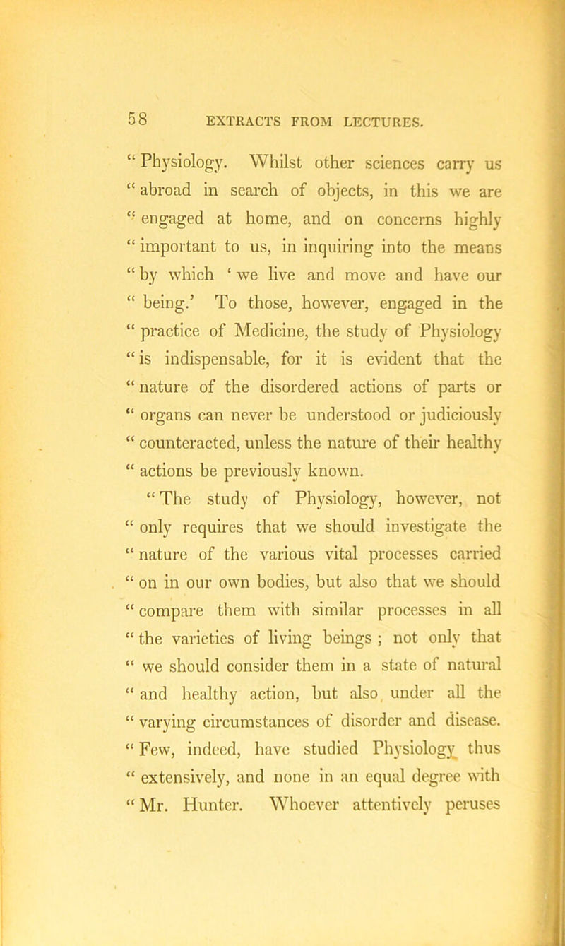 “ Physiology. Whilst other sciences carry us “ abroad in search of objects, in this we are “ engaged at home, and on concerns highly “ important to us, in inquiring into the means “ by which ‘ we live and move and have our “ being.’ To those, however, engaged in the “ practice of Medicine, the study of Physiology “ is indispensable, for it is evident that the “ nature of the disordered actions of parts or “ organs can never be understood or judiciously “ counteracted, unless the nature of their healthy “ actions be previously known. “ The study of Physiology, however, not “ only requires that we should investigate the “ nature of the various vital processes carried “ on in our own bodies, but also that we should “ compare them with similar processes in all “ the varieties of living beings ; not only that “ we should consider them in a state of natural “ and healthy action, hut also under all the “ varying circumstances of disorder and disease. “ Few, indeed, have studied Physiology thus “ extensively, and none in an equal degree with “ Mr. Hunter. Whoever attentively peruses