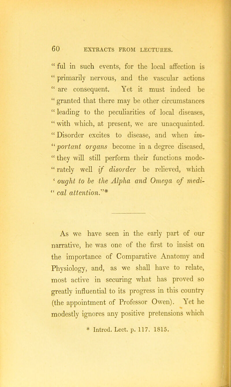 “ ful in such events, for the local affection is “ primarily nervous, and the vascular actions “ are consequent. Yet it must indeed be “ granted that there may be other circumstances “ leading to the peculiarities of local diseases, “ with which, at present, we are unacquainted. “ Disorder excites to disease, and when im- “ port ant organs become in a degree diseased, “ they will still perform their functions mode- “ rately well if disorder be relieved, which ‘ ought to be the Alpha and Omega of medi- “ cal attention As we have seen in the early part of our narrative, he was one of the first to insist on the importance of Comparative Anatomy and Physiology, and, as we shall have to relate, most active in securing what has proved so greatly influential to its progress in this country (the appointment of Professor Owen). Yet he modestly ignores any positive pretensions which * Introd. Lect. p. 117. 1815.