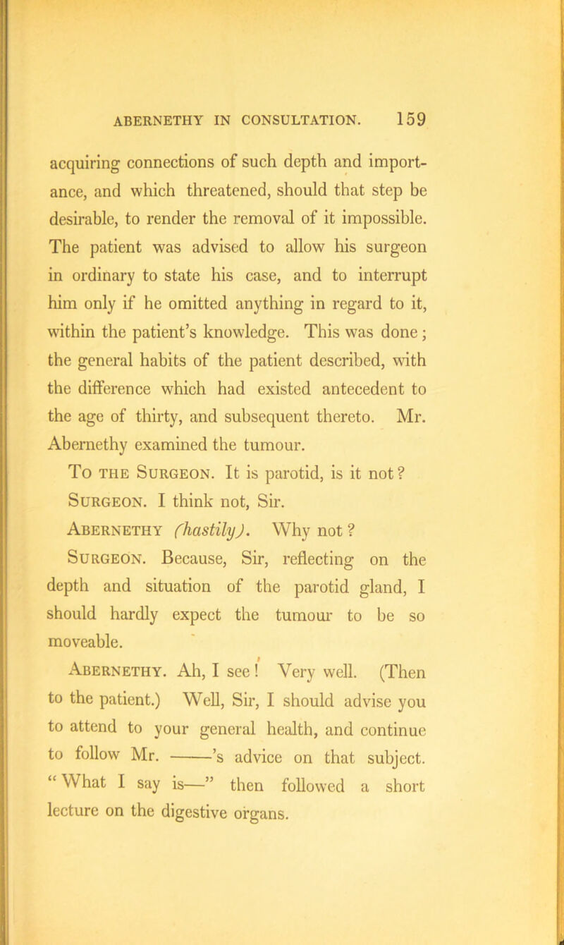 acquiring connections of such depth and import- ance, and which threatened, should that step be desirable, to render the removal of it impossible. The patient was advised to allow his surgeon in ordinary to state his case, and to interrupt him only if he omitted anything in regard to it, within the patient’s knowledge. This was done; the general habits of the patient described, with the difference which had existed antecedent to the age of thirty, and subsequent thereto. Mr. Abernethy examined the tumour. To the Surgeon. It is parotid, is it not? Surgeon. I think not, Sir. Abernethy (hastily). Why not ? Surgeon. Because, Sir, reflecting on the depth and situation of the parotid gland, I should hardly expect the tumour to be so moveable. Abernethy. Ah, I see ! Very well. (Then to the patient.) Well, Sir, I should advise you to attend to your general health, and continue to follow Mr. ’s advice on that subject. “ What I say is—” then followed a short lecture on the digestive organs.