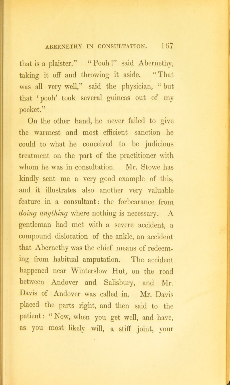 that is a plaister.” “ Pooh !” said Abernethy, taking it off and throwing it aside. “ That was all very well,” said the physician, “ but that ‘pooh’ took several guineas out of my pocket.” On the other hand, he never failed to give the warmest and most efficient sanction he could to what he conceived to be judicious treatment on the part of the practitioner with whom he was in consultation. Mr. Stowe has kindly sent me a very good example of this, and it illustrates also another very valuable feature in a consultant: the forbearance from doing anything where nothing is necessary. A gentleman had met with a severe accident, a compound dislocation of the ankle, an accident that Abernethy was the chief means of redeem- ing from habitual amputation. The accident happened near Winterslow Hut, on the road between Andover and Salisbury, and Mr. Davis of Andover was called in. Mr. Davis placed the parts right, and then said to the patient: “ Now, when you get well, and have, as you most likely will, a stiff joint, your