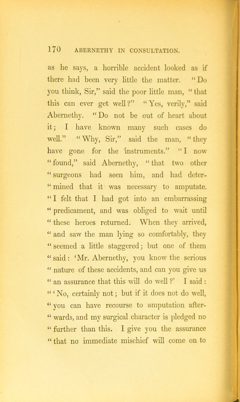 as he says, a horrible accident looked as if there had been very little the matter. “ Do you think, Sir,” said the poor little man, “ that this can ever get well?” “Yes, verily,” said Abernethy. “ Do not be out of heart about it; I have known many such cases do well.” “ Why, Sir,” said the man, “ they have gone for the instruments.” “ I now “ found,” said Abernethy, “ that two other “ surgeons had seen him, and had deter- “ mined that it was necessary to amputate. “ I felt that I had got into an embarrassing “ predicament, and was obliged to wait until “ these heroes returned. When they arrived, “ and saw the man lying so comfortably, they “ seemed a little staggered; but one of them “said: ‘Mr. Abernethy, you know the serious “ nature of these accidents, and can you give us “ an assurance that this will do well ?’ I said : “ ‘ No, certainly not; but if it does not do well, “ you can have recourse to amputation after- “ wards, and my surgical character is pledged no “ further than this. I give you the assurance “ that no immediate mischief will come on to