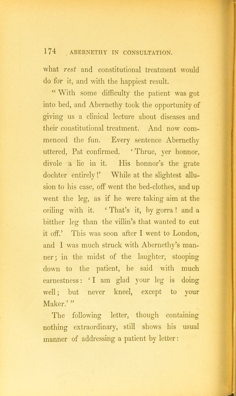 what rest and constitutional treatment would do for it, and with the happiest result. “ With some difficulty the patient was got into bed, and Abernethy took the opportunity of giving us a clinical lecture about diseases and their constitutional treatment. And now com- menced the fun. Every sentence Abernethy uttered, Pat confirmed. ‘ Thrue, yer honnor, divole a lie in it. His honnor’s the grate dochter entirely !’ While at the slightest allu- sion to his case, off went the bed-clothes, and up went the leg, as if he were taking aim at the ceiling with it. ‘ That’s it, by gorra ! and a bitther leg than the villin’s that wanted to cut it off.’ This was soon after I went to London, and I was much struck with Abernethy’s man- ner ; in the midst of the laughter, stooping down to the patient, he said with much earnestness: ‘I am glad your leg is doing well; but never kneel, except to your Maker.’ ” The following letter, though containing nothing extraordinary, still shows his usual manner of addressing a patient by letter: