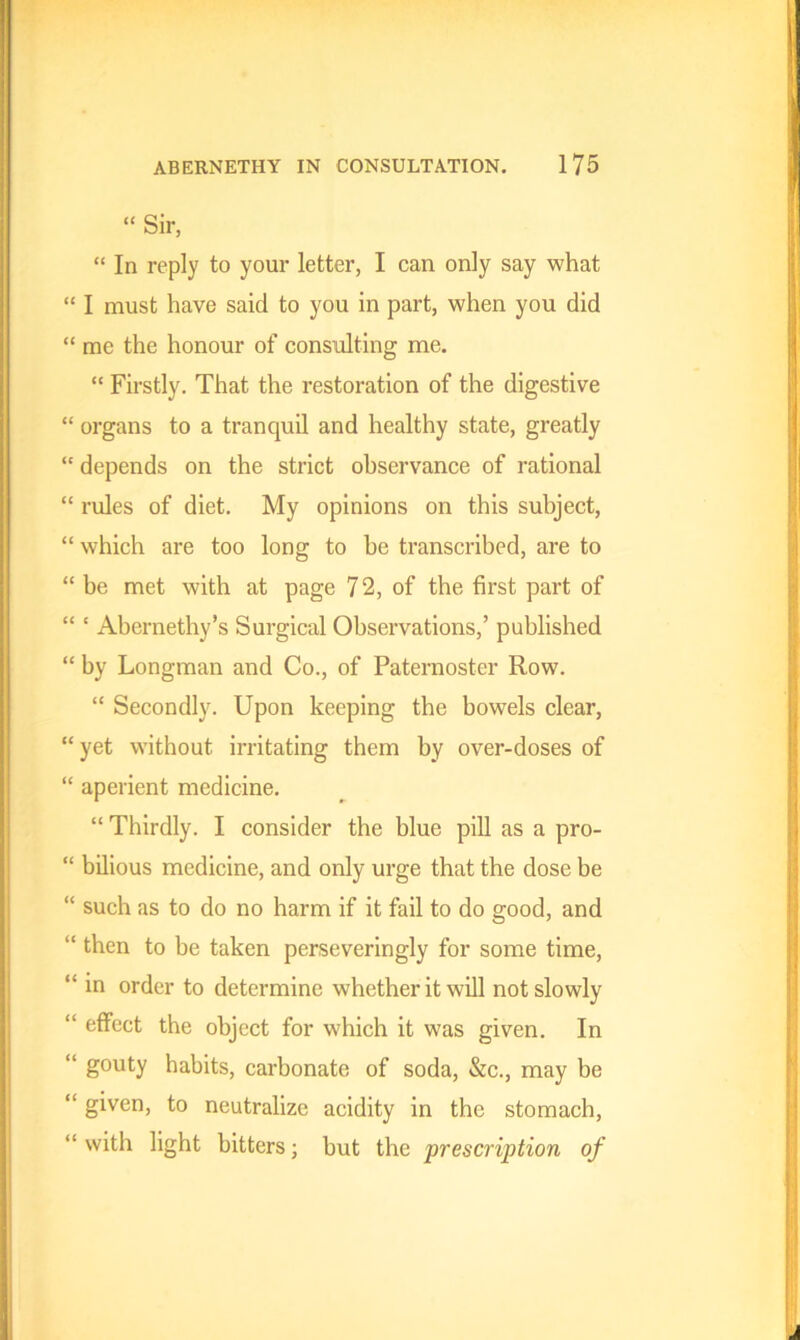 “ Sir, “ In reply to your letter, I can only say what “ I must have said to you in part, when you did “ me the honour of consulting me. “ Firstly. That the restoration of the digestive “ organs to a tranquil and healthy state, greatly “ depends on the strict observance of rational “ rules of diet. My opinions on this subject, “ which are too long to be transcribed, are to “ be met with at page 72, of the first part of “ ‘ Abernethy’s Surgical Observations,’ published “ by Longman and Co., of Paternoster Row. “ Secondly. Upon keeping the bowels clear, “yet without irritating them by over-doses of “ aperient medicine. “ Thirdly. I consider the blue pill as a pro- “ bilious medicine, and only urge that the dose be “ such as to do no harm if it fail to do good, and “ then to be taken perseveringly for some time, “ in order to determine whether it will not slowly “ effect the object for which it was given. In “ g°uty habits, carbonate of soda, &c., may be “ given, to neutralize acidity in the stomach, “with light hitters; but the prescription of