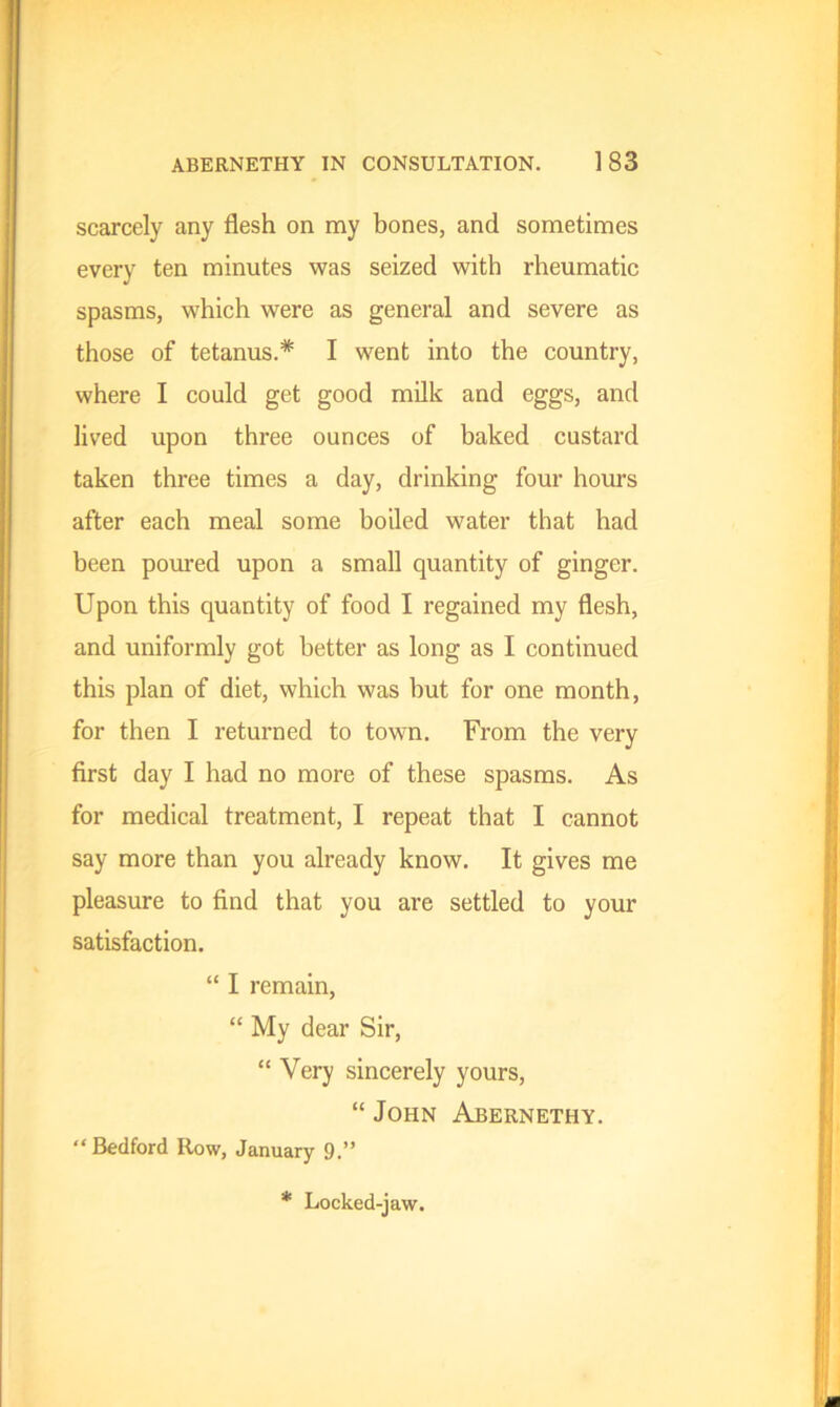 scarcely any flesh on my bones, and sometimes every ten minutes was seized with rheumatic spasms, which were as general and severe as those of tetanus.* I went into the country, where I could get good milk and eggs, and lived upon three ounces of baked custard taken three times a day, drinking four hours after each meal some boiled water that had been poured upon a small quantity of ginger. Upon this quantity of food I regained my flesh, and uniformly got better as long as I continued this plan of diet, which was but for one month, for then I returned to town. From the very first day I had no more of these spasms. As for medical treatment, I repeat that I cannot say more than you already know. It gives me pleasure to find that you are settled to your satisfaction. “ I remain, “ My dear Sir, “ Very sincerely yours, “ John Abernethy. “Bedford Row, January 9.” * Locked-jaw.