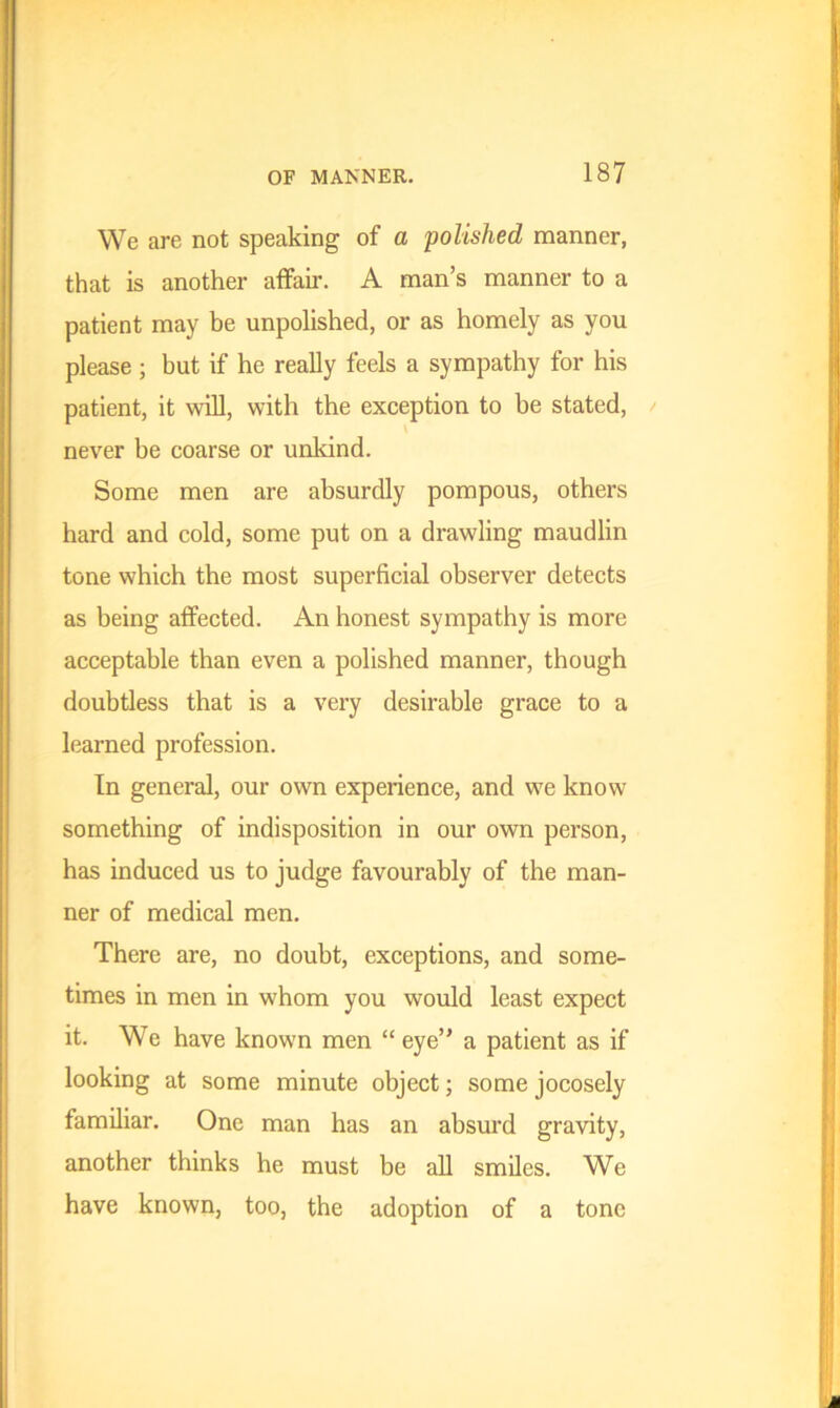 We are not speaking of a polished manner, that is another affair. A man’s manner to a patient may be unpolished, or as homely as you please; but if he really feels a sympathy for his patient, it will, with the exception to be stated, never be coarse or unkind. Some men are absurdly pompous, others hard and cold, some put on a drawling maudlin tone which the most superficial observer detects as being affected. An honest sympathy is more acceptable than even a polished manner, though doubtless that is a very desirable grace to a learned profession. In general, our own experience, and w7e know something of indisposition in our own person, has induced us to judge favourably of the man- ner of medical men. There are, no doubt, exceptions, and some- times in men in w'hom you would least expect it. We have known men “ eye” a patient as if looking at some minute object; some jocosely familiar. One man has an absurd gravity, another thinks he must be all smiles. We have known, too, the adoption of a tone