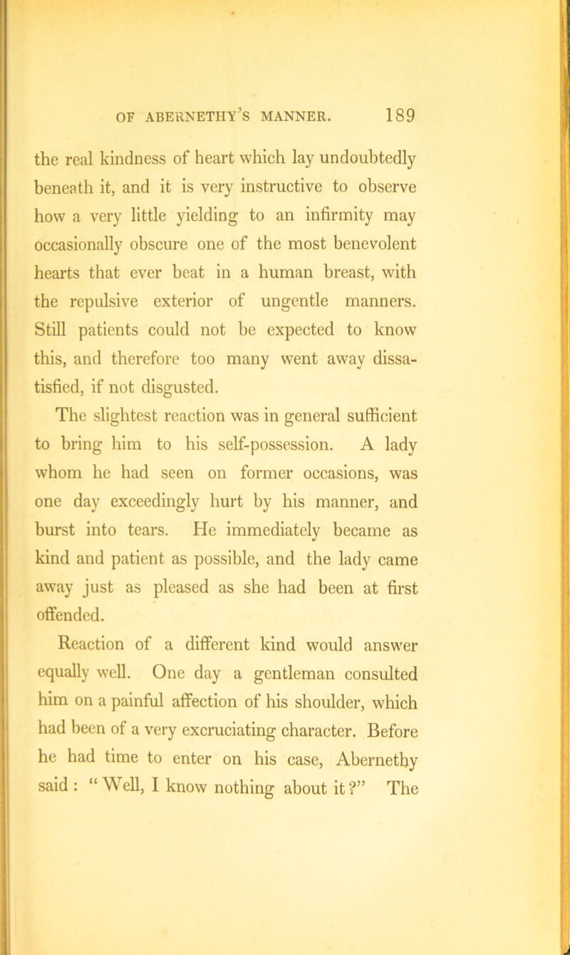 the real kindness of heart which lay undoubtedly beneath it, and it is very instructive to observe how a very little yielding to an infirmity may occasionally obscure one of the most benevolent hearts that ever beat in a human breast, with the repulsive exterior of ungentle manners. Still patients could not be expected to know this, and therefore too many went away dissa- tisfied, if not disgusted. The slightest reaction was in general sufficient to bring him to his self-possession. A lady whom he had seen on former occasions, was one day exceedingly hurt by his manner, and burst into tears. He immediately became as kind and patient as possible, and the lady came away just as pleased as she had been at first offended. Reaction of a different kind would answer equally well. One day a gentleman consulted him on a painful affection of his shoulder, which had been of a very excruciating character. Before he had time to enter on his case, Abernetby said : “ Well, I know nothing about it?” The