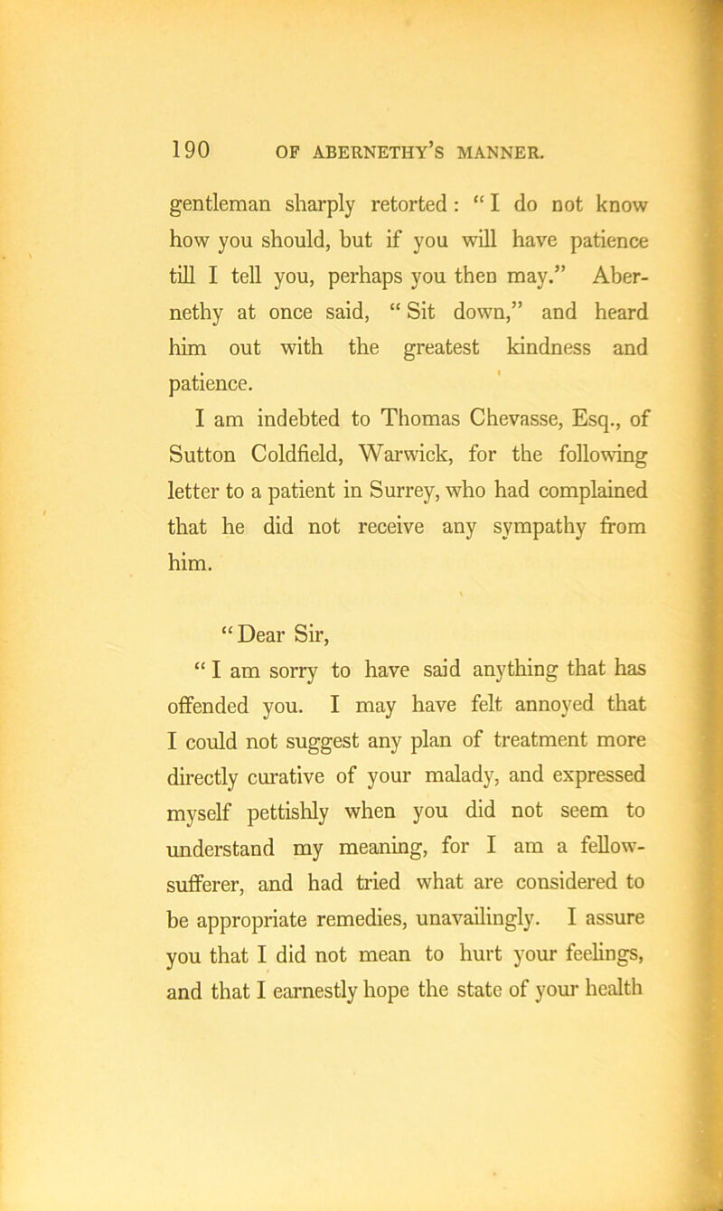 gentleman sharply retorted : “I do not know how you should, but if you will have patience till I tell you, perhaps you then may.” Aber- nethy at once said, “ Sit down,” and heard him out with the greatest kindness and patience. I am indebted to Thomas Chevasse, Esq., of Sutton Coldfield, Warwick, for the following letter to a patient in Surrey, who had complained that he did not receive any sympathy from him. “Dear Sir, “ I am sorry to have said anything that has offended you. I may have felt annoyed that I could not suggest any plan of treatment more directly curative of your malady, and expressed myself pettishly when you did not seem to understand my meaning, for I am a fellow- sufferer, and had tried what are considered to be appropriate remedies, unavailingly. I assure you that I did not mean to hurt your feelings, and that I earnestly hope the state of your health