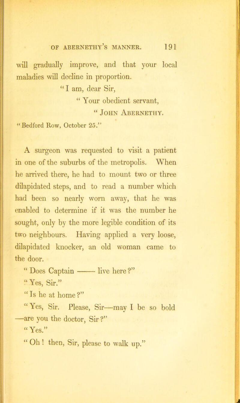 will gradually improve, and that your local maladies will decline in proportion. “I am, dear Sir, “ Your obedient servant, “ John Abernethy. “Bedford Row, October 25.” A surgeon was requested to visit a patient in one of the suburbs of the metropolis. When he arrived there, he had to mount two or three dilapidated steps, and to read a number which had been so nearly worn away, that he was enabled to determine if it was the number he sought, only by the more legible condition of its two neighbours. Having applied a very loose, dilapidated knocker, an old woman came to the door. “ Does Captain live here ?” “ Yes, Sir.” “Is he at home?” “Yes, Sir. Please, Sir—may I be so bold —are you the doctor, Sir ?” “ Yes.” “ Oh ! then, Sir, please to walk up.”