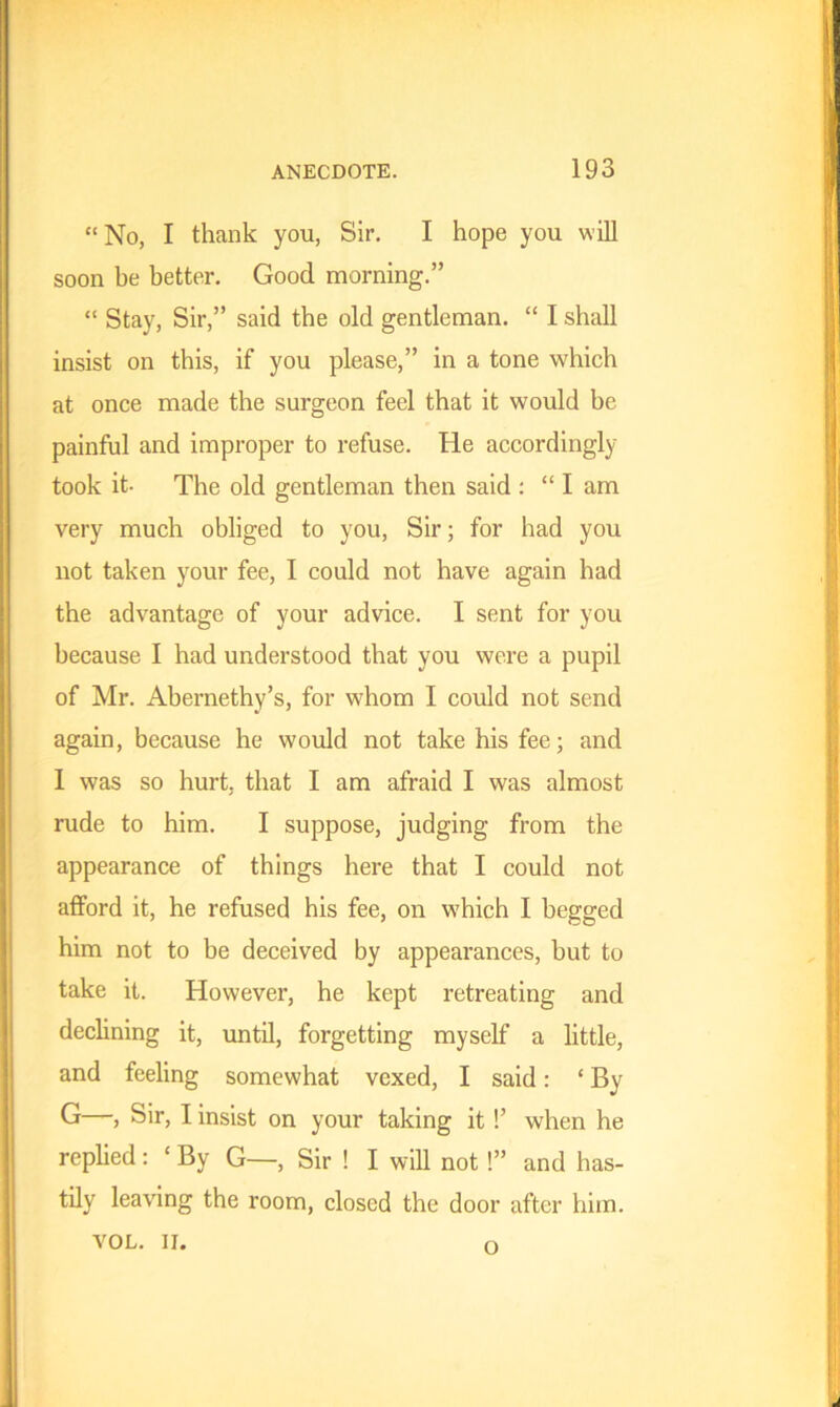 “No, I thank you, Sir. I hope you will soon he better. Good morning.” “ Stay, Sir,” said the old gentleman. “ I shall insist, on this, if you please,” in a tone which at once made the surgeon feel that it would be painful and improper to refuse. He accordingly took it- The old gentleman then said : “I am very much obliged to you, Sir; for had you not taken your fee, I could not have again had the advantage of your advice. I sent for you because I had understood that you were a pupil of Mr. Abernethy’s, for whom I could not send again, because he would not take his fee; and 1 was so hurt, that I am afraid I was almost rude to him. I suppose, judging from the appearance of things here that I could not afford it, he refused his fee, on which I begged him not to be deceived by appearances, but to take it. However, he kept retreating and declining it, until, forgetting myself a little, and feeling somewhat vexed, I said: ‘ By G—, Sir, I insist on your taking it!’ when he replied: ‘ By G—, Sir ! I will not!” and has- tily leaving the room, closed the door after him. VOL. II. o