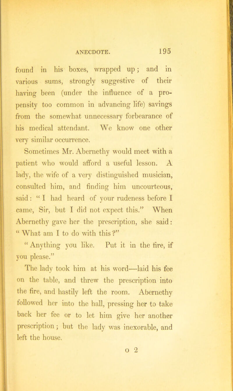 found in his boxes, wrapped up; and in various sums, strongly suggestive of their having been (under the influence of a pro- pensity too common in advancing life) savings from the somewhat unnecessary forbearance of his medical attendant. We know one other very similar occurrence. Sometimes Mr. Abernethy would meet with a patient who would afford a useful lesson. A lady, the wife of a very distinguished musician, consulted him, and finding him uncourteous, said: “I had heard of your rudeness before I came, Sir, but I did not expect this.” When Abernethy gave her the prescription, she said: “ What am I to do with this ?” “ Anything you like. Put it in the fire, if you please.” The lady took him at his word—laid his fee on the table, and threw the prescription into the fire, and hastily left the room. Abernethy followed her into the hall, pressing her to take back her fee or to let him give her another prescription; but the lady was inexorable, and left the house.