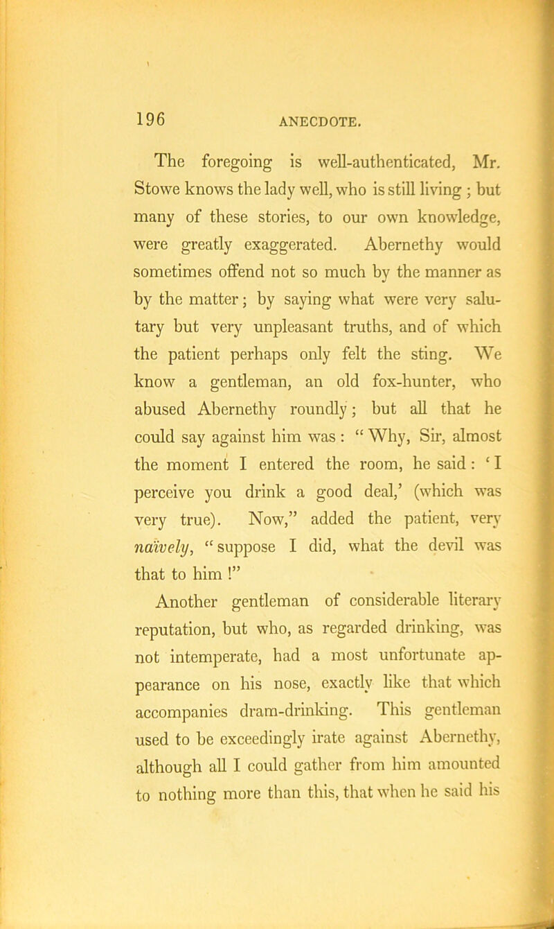 The foregoing is well-authenticated, Mr. Stowe knows the lady well, who is still living ; but many of these stories, to our own knowledge, were greatly exaggerated. Abernethy would sometimes offend not so much by the manner as by the matter; by saying what were very salu- tary but very unpleasant truths, and of which the patient perhaps only felt the sting. We know a gentleman, an old fox-hunter, who abused Abernethy roundly ; but all that he could say against him was : “ Why, Sir, almost the moment I entered the room, he said : ‘ I perceive you drink a good deal,’ (which was very true). Now,” added the patient, very naively, “ suppose I did, what the devil was that to him !” Another gentleman of considerable literary reputation, but who, as regarded drinking, was not intemperate, had a most unfortunate ap- pearance on his nose, exactly like that which accompanies dram-drinking. This gentleman used to he exceedingly irate against Abernethy, although all I could gather from him amounted to nothing more than this, that when he said his