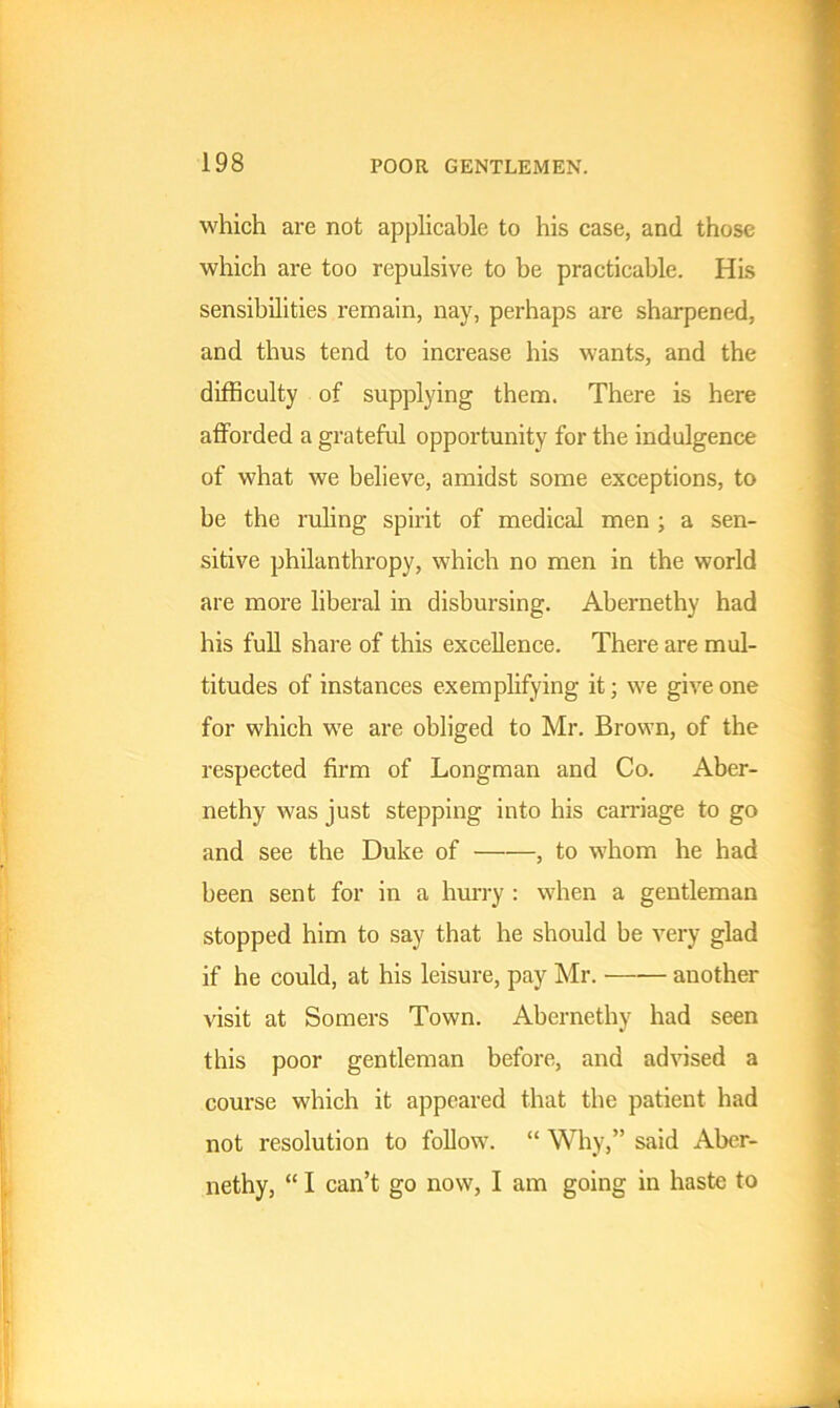 which are not applicable to his case, and those which are too repulsive to be practicable. His sensibilities remain, nay, perhaps are sharpened, and thus tend to increase his wants, and the difficulty of supplying them. There is here afforded a grateful opportunity for the indulgence of what we believe, amidst some exceptions, to he the ruling spirit of medical men ; a sen- sitive philanthropy, which no men in the world are more liberal in disbursing. Abernethy had his full share of this excellence. There are mul- titudes of instances exemplifying it; we give one for which we are obliged to Mr. Brown, of the respected firm of Longman and Co. Aber- nethy was just stepping into his carnage to go and see the Duke of , to whom he had been sent for in a hurry : when a gentleman stopped him to say that he should be very glad if he could, at his leisure, pay Mr. another visit at Somers Town. Abernethy had seen this poor gentleman before, and advised a course which it appeared that the patient had not resolution to follow. “ Why,” said Aber- nethy, “ I can’t go now, I am going in haste to