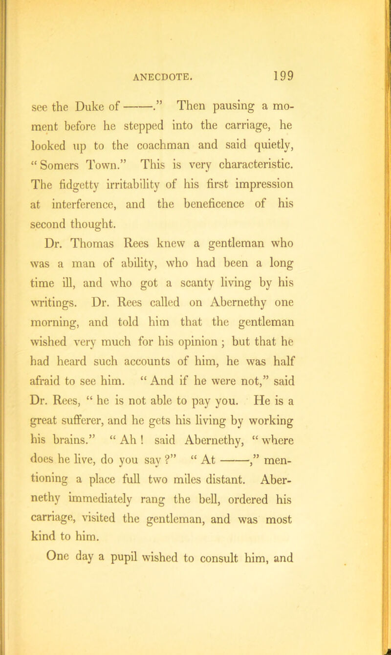 see the Duke of Then pausing a mo- ment before he stepped into the carriage, he looked up to the coachman and said quietly, “ Somers Town.” This is very characteristic. The fidgetty irritability of his first impression at interference, and the beneficence of his second thought. Dr. Thomas Rees knew a gentleman who was a man of ability, who had been a long time ill, and who got a scanty living by his writings. Dr. Rees called on Abernethy one morning, and told him that the gentleman wished very much for his opinion ; but that he had heard such accounts of him, he was half afraid to see him. “ And if he were not,” said Dr. Rees, “ he is not able to pay you. He is a great sufferer, and he gets his living by working his brains.” “ Ah ! said Abernethy, “ where does he live, do you say ?” “ At ,” men- tioning a place full two miles distant. Aber- nethy immediately rang the bell, ordered his carriage, visited the gentleman, and was most kind to him. One day a pupil wished to consult him, and