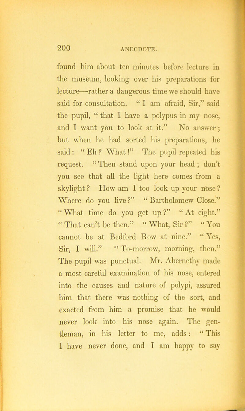 found him about ten minutes before lecture in the museum, looking over his preparations for lecture—rather a dangerous time we should have said for consultation. “ I am afraid, Sir,” said the pupil, “ that I have a polypus in my nose, and I want you to look at it.” No answer; but when he had sorted his preparations, he said : “ Eh ? What!” The pupil repeated his request. “ Then stand upon your head ; don’t you see that all the light here comes from a skylight ? How am I too look up your nose ? Where do you live ?” “ Bartholomew Close.” “ What time do you get up ?” “ At eight.” “ That can’t be then.” “ What, Sir ?” “ You cannot be at Bedford Row at nine.” “ Yes, Sir, I will.” “ To-morrow, morning, then.” The pupil was punctual. Mr. Abernethy made a most careful examination of his nose, entered into the causes and nature of polypi, assured him that there was nothing of the sort, and exacted from him a promise that he would never look into his nose again. The gen- tleman, in his letter to me, adds: “ This I have never done, and I am happy to say