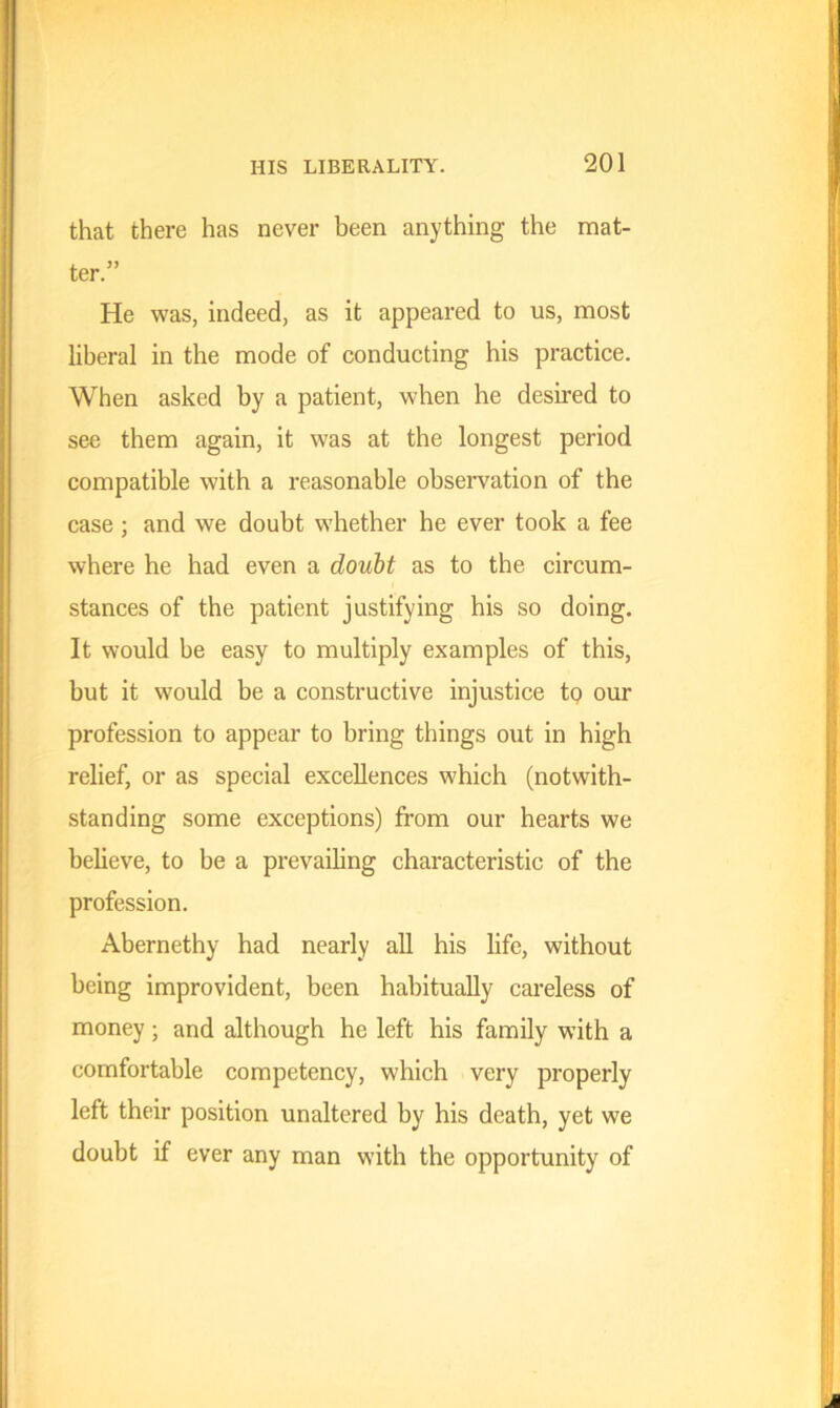 that there has never been anything the mat- ter.” He was, indeed, as it appeared to us, most liberal in the mode of conducting his practice. When asked by a patient, when he desired to see them again, it was at the longest period compatible with a reasonable observation of the case ; and we doubt whether he ever took a fee where he had even a doubt as to the circum- stances of the patient justifying his so doing. It would be easy to multiply examples of this, but it would be a constructive injustice to our profession to appear to bring things out in high relief, or as special excellences which (notwith- standing some exceptions) from our hearts we believe, to be a prevailing characteristic of the profession. Abernethy had nearly all his life, without being improvident, been habitually careless of money; and although he left his family with a comfortable competency, which very properly left their position unaltered by his death, yet we doubt if ever any man with the opportunity of