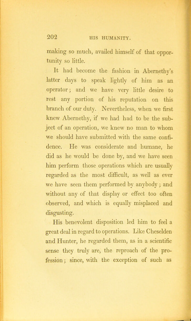 making so much, availed himself of that oppor- tunity so little. It had become the fashion in Abernethy’s latter days to speak lightly of him as an operator; and we have very little desire to rest any portion of his reputation on this branch of our duty. Nevertheless, when we first knew Abernethy, if we had had to be the sub- ject of an operation, we knew no man to whom we should have submitted with the same confi- dence. He was considerate and humane, he did as he would be done by, and we have seen him perform those operations which are usually regarded as the most difficult, as well as ever we have seen them performed by anybody; and without any of that display or effect too often observed, and which is equally misplaced and disgusting. His benevolent disposition led him to feel a great deal in regard to operations. Like Cheselden and Hunter, he regarded them, as in a scientific sense they truly are, the reproach of the pro- fession ; since, with the exception of such as