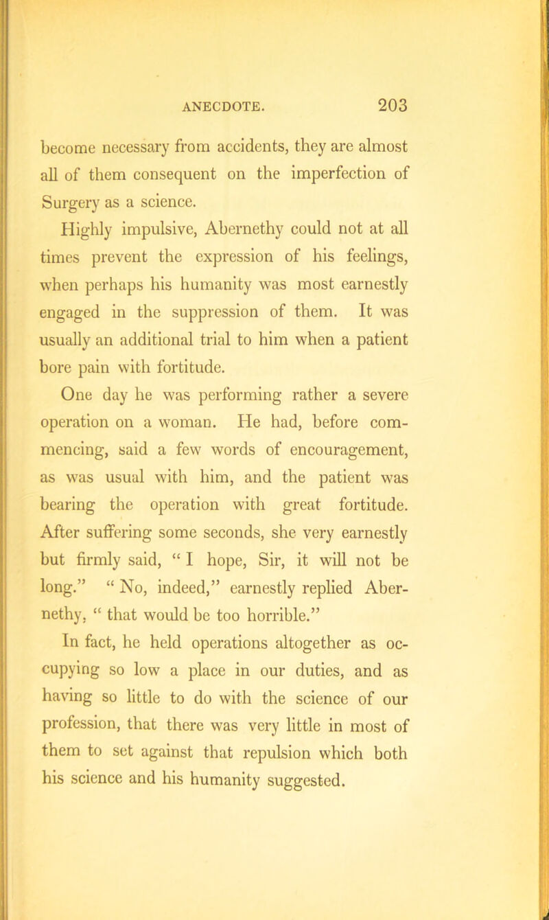 become necessary from accidents, they are almost all of them consequent on the imperfection of Surgery as a science. Highly impulsive, Abernethy could not at all times prevent the expression of his feelings, when perhaps his humanity was most earnestly engaged in the suppression of them. It was usually an additional trial to him when a patient bore pain with fortitude. One day he was performing rather a severe operation on a woman. He had, before com- mencing, said a few words of encouragement, as was usual with him, and the patient was bearing the operation with great fortitude. After suffering some seconds, she very earnestly but firmly said, “ I hope, Sir, it will not be long.” “ No, indeed,” earnestly replied Aber- nethy, “ that would be too horrible.” In fact, he held operations altogether as oc- cupying so low a place in our duties, and as having so little to do with the science of our profession, that there was very little in most of them to set against that repulsion which both his science and his humanity suggested.