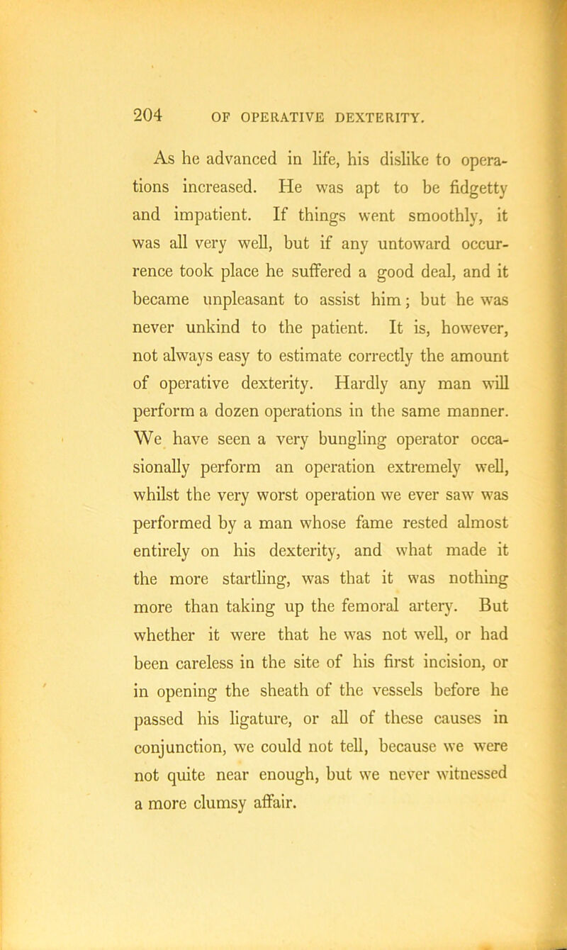 As he advanced in life, his dislike to opera- tions increased. He was apt to be fidgetty and impatient. If things went smoothly, it was all very well, but if any untoward occur- rence took place he suffered a good deal, and it became unpleasant to assist him; but he was never unkind to the patient. It is, however, not always easy to estimate correctly the amount of operative dexterity. Hardly any man will perform a dozen operations in the same manner. We have seen a very bungling operator occa- sionally perform an operation extremely well, whilst the very worst operation we ever saw was performed by a man whose fame rested almost entirely on his dexterity, and what made it the more startling, was that it was nothing more than taking up the femoral artery. But whether it were that he was not well, or had been careless in the site of his first incision, or in opening the sheath of the vessels before he passed his ligature, or all of these causes in conjunction, we could not tell, because we were not quite near enough, but we never witnessed a more clumsy affair.