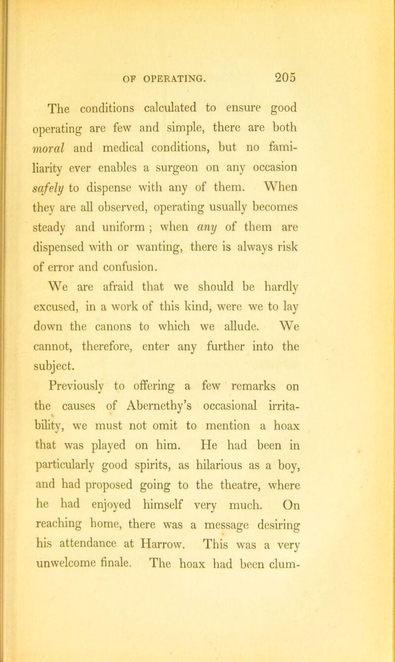 The conditions calculated to ensure good operating are few and simple, there are both moral and medical conditions, but no fami- liarity ever enables a surgeon on any occasion safely to dispense with any of them. When they are all observed, operating usually becomes steady and uniform ; when any of them are dispensed with or wanting, there is always risk of error and confusion. We are afraid that we should be hardly excused, in a work of this kind, were we to lay down the canons to which we allude. We cannot, therefore, enter any further into the subject. Previously to offering a few remarks on the causes of Abernethy’s occasional irrita- bility, we must not omit to mention a hoax that was played on him. He had been in particularly good spirits, as hilarious as a boy, and had proposed going to the theatre, where he had enjoyed himself very much. On reaching home, there was a message desiring his attendance at Harrow. This was a very unwelcome finale. The hoax had been clum-