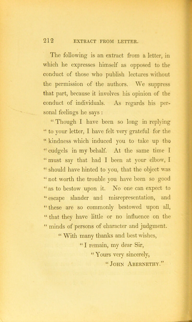 The following is an extract from a letter, in which he expresses himself as opposed to the conduct of those who publish lectures without the permission of the authors. We suppress that part, because it involves his opinion of the conduct of individuals. As regards his per- sonal feelings he says : “ Though I have been so long in replying “ to your letter, I have felt very grateful for the “ kindness which induced you to take up the “ cudgels in my behalf. At the same time I “ must say that had I been at your elbow, I “ should have hinted to you, that the object was “ not worth the trouble you have been so good “ as to bestow upon it. No one can expect to “ escape slander and misrepresentation, and “ these are so commonly bestowed upon all, “ that they have little or no influence on the “ minds of persons of character and judgment. “ With many thanks and best wishes, “ I remain, my dear Sir, “ Yours very sincerely, “ John Abernethy.”