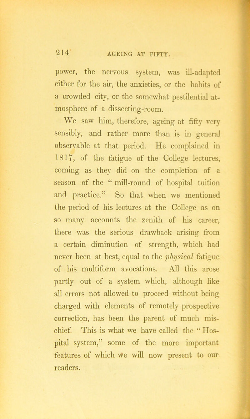 AGEING AT FIFTY. power, the nervous system, was ill-adapted either for the air, the anxieties, or the habits of a crowded citv, or the somewhat pestilential at- mosphere of a dissecting-room. We saw him, therefore, ageing at fifty very sensibly, and rather more than is in general observable at that period. He complained in 1817, of the fatigue of the College lectures, coming as they did on the completion of a season of the “ mill-round of hospital tuition and practice.” So that when we mentioned the period of his lectures at the College as on so many accounts the zenith of his career, there was the serious drawback arising from a certain diminution of strength, which had never been at best, equal to the physical fatigue of his multiform avocations. All this arose partly out of a system which, although like all errors not allowed to proceed without being charged with elements of remotely prospective correction, has been the parent of much mis- chief. This is what we have called the “ Hos- pital system,” some of the more important features of which we will now present to our readers.